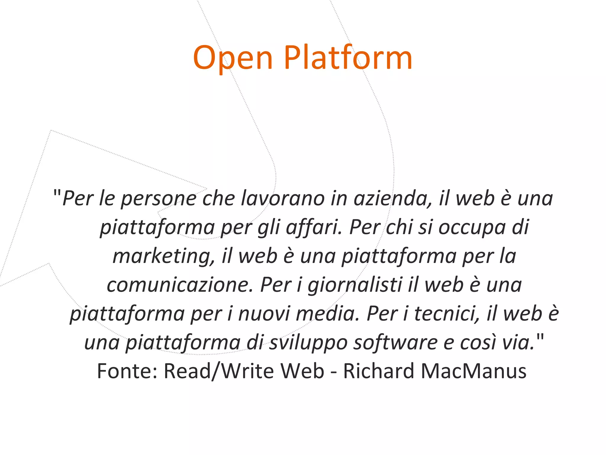 Open Platform " Per le persone che lavorano in azienda, il web è una piattaforma per gli affari. Per chi si occupa di marketing, il web è una piattaforma per la comunicazione. Per i giornalisti il web è una piattaforma per i nuovi media. Per i tecnici, il web è una piattaforma di sviluppo software e così via. " Fonte: Read/Write Web - Richard MacManus  