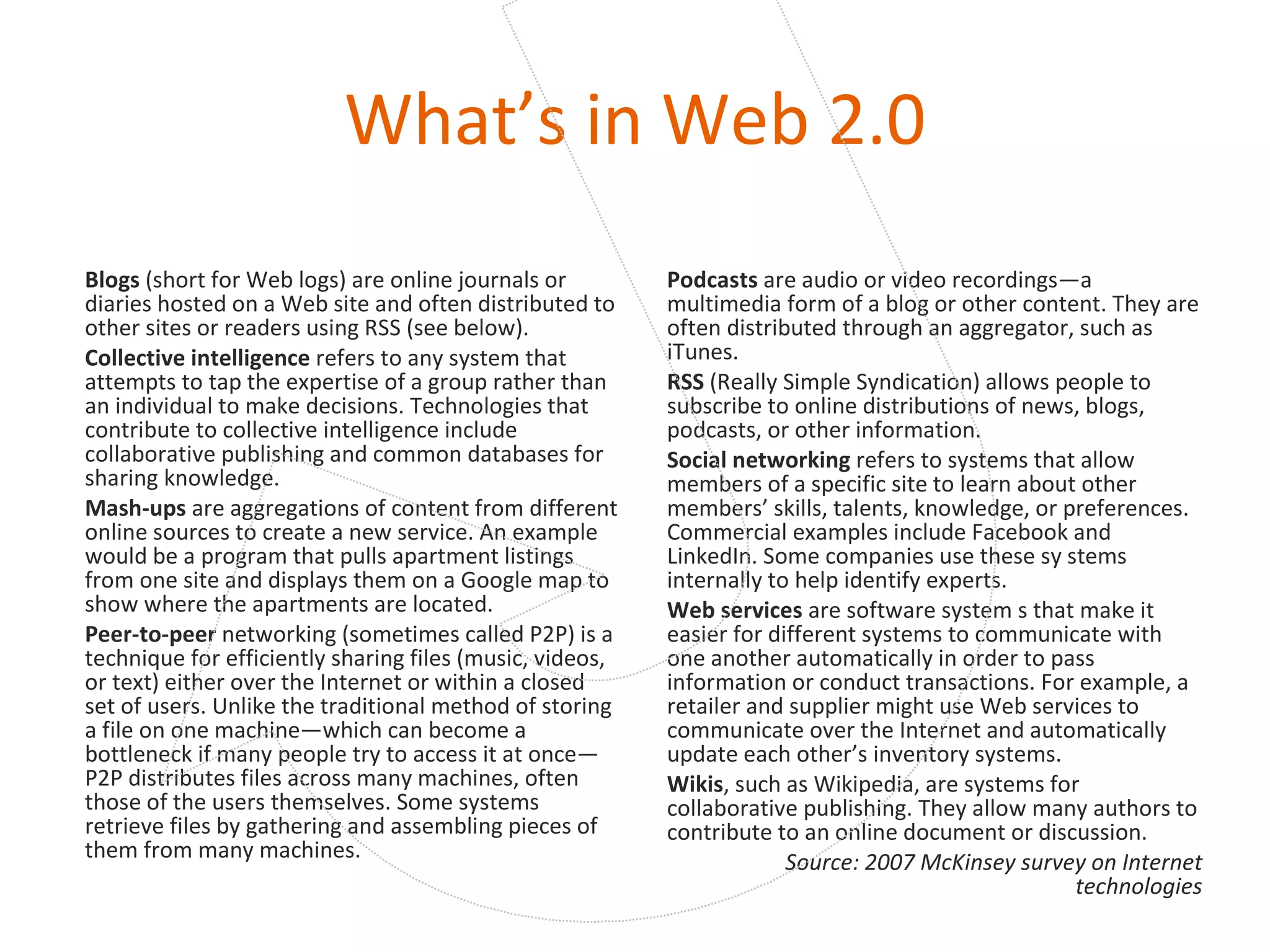 What’s in Web 2.0 Blogs  (short for Web logs) are online journals or diaries hosted on a Web site and often distributed to other sites or readers using RSS (see below). Collective intelligence  refers to any system that attempts to tap the expertise of a group rather than an individual to make decisions. Technologies that contribute to collective intelligence include collaborative publishing and common databases for sharing knowledge. Mash-ups  are aggregations of content from different online sources to create a new service. An example would be a program that pulls apartment listings from one site and displays them on a Google map to show where the apartments are located. Peer-to-peer  networking (sometimes called P2P) is a technique for efficiently sharing files (music, videos, or text) either over the Internet or within a closed set of users. Unlike the traditional method of storing a file on one machine—which can become a bottleneck if many people try to access it at once— P2P distributes files across many machines, often those of the users themselves. Some systems retrieve files by gathering and assembling pieces of them from many machines. Podcasts  are audio or video recordings—a multimedia form of a blog or other content. They are often distributed through an aggregator, such as iTunes. RSS  (Really Simple Syndication) allows people to subscribe to online distributions of news, blogs, podcasts, or other information. Social networking  refers to systems that allow members of a specific site to learn about other members’ skills, talents, knowledge, or preferences. Commercial examples include Facebook and LinkedIn. Some companies use these sy stems internally to help identify experts. Web services  are software system s that make it easier for different systems to communicate with one another automatically in order to pass information or conduct transactions. For example, a retailer and supplier might use Web services to communicate over the Internet and automatically update each other’s inventory systems. Wikis , such as Wikipedia, are systems for collaborative publishing. They allow many authors to contribute to an online document or discussion. Source: 2007 McKinsey survey on Internet technologies 