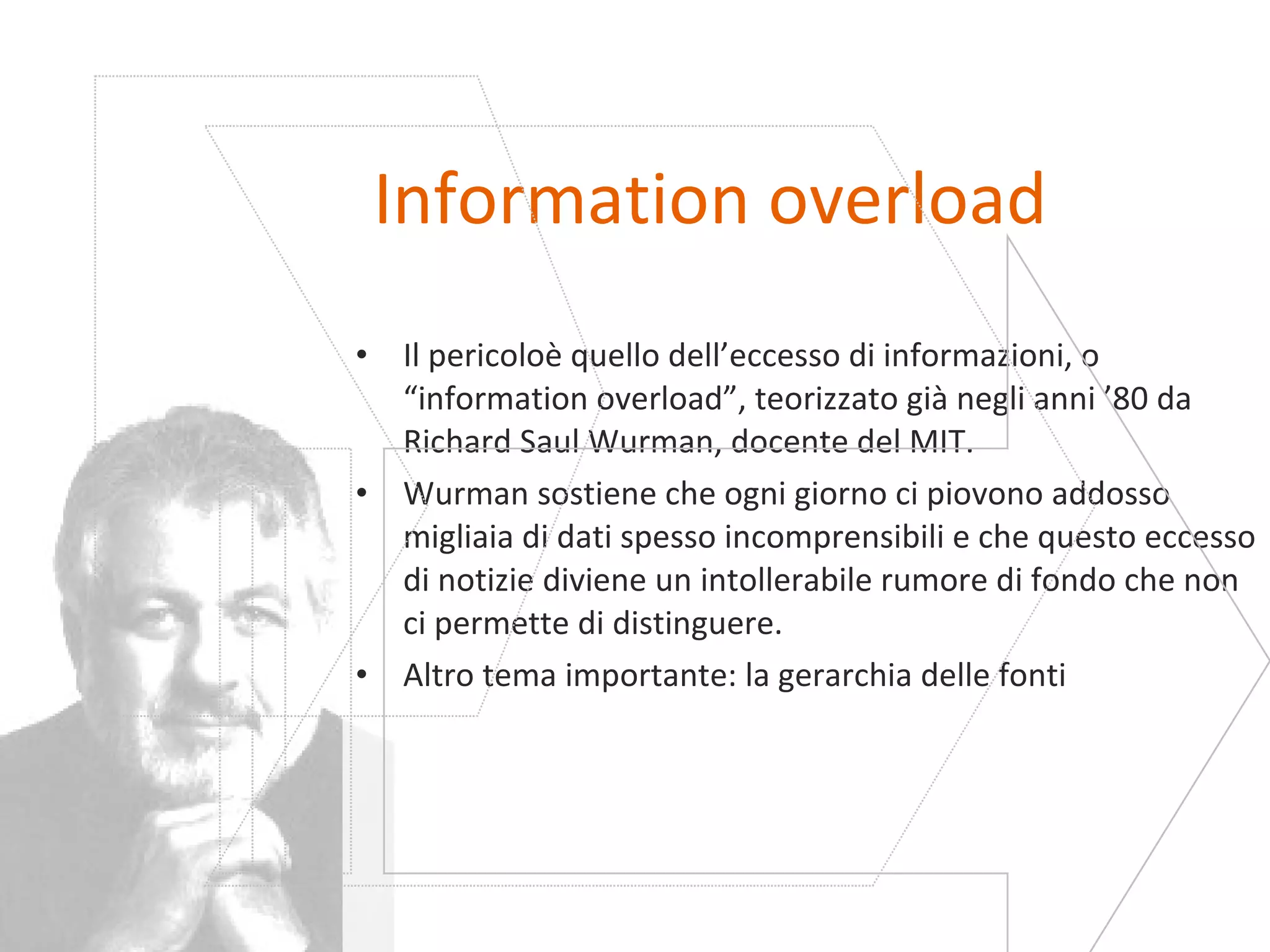 Information overload Il pericoloè quello dell’eccesso di informazioni, o “information overload”, teorizzato già negli anni ’80 da Richard Saul Wurman, docente del MIT. Wurman sostiene che ogni giorno ci piovono addosso migliaia di dati spesso incomprensibili e che questo eccesso di notizie diviene un intollerabile rumore di fondo che non ci permette di distinguere. Altro tema importante: la gerarchia delle fonti 