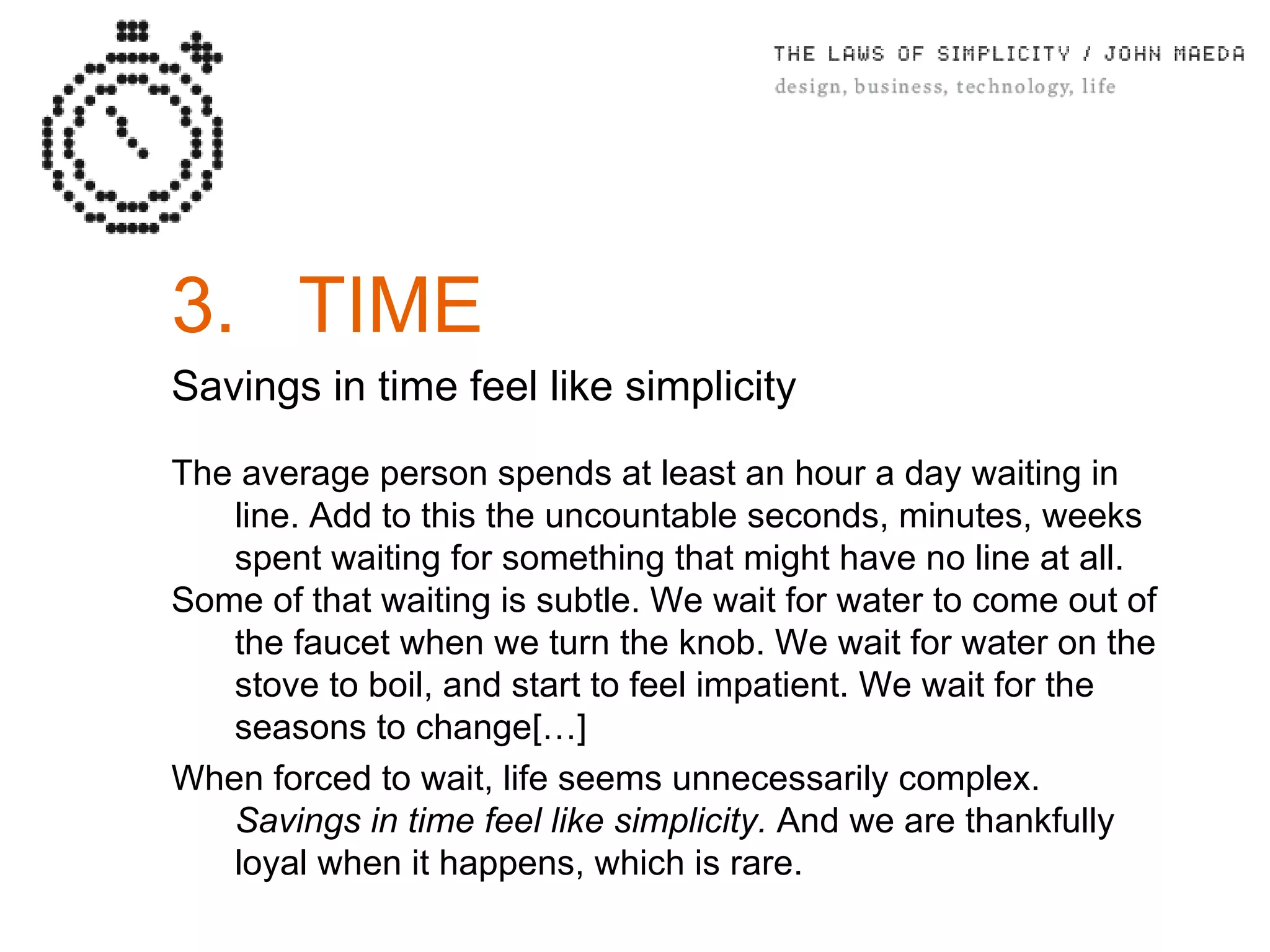 3. TIME Savings in time feel like simplicity The average person spends at least an hour a day waiting in line. Add to this the uncountable seconds, minutes, weeks spent waiting for something that might have no line at all. Some of that waiting is subtle. We wait for water to come out of the faucet when we turn the knob. We wait for water on the stove to boil, and start to feel impatient. We wait for the seasons to change[…] When forced to wait, life seems unnecessarily complex.  Savings in time feel like simplicity.  And we are thankfully loyal when it happens, which is rare. 