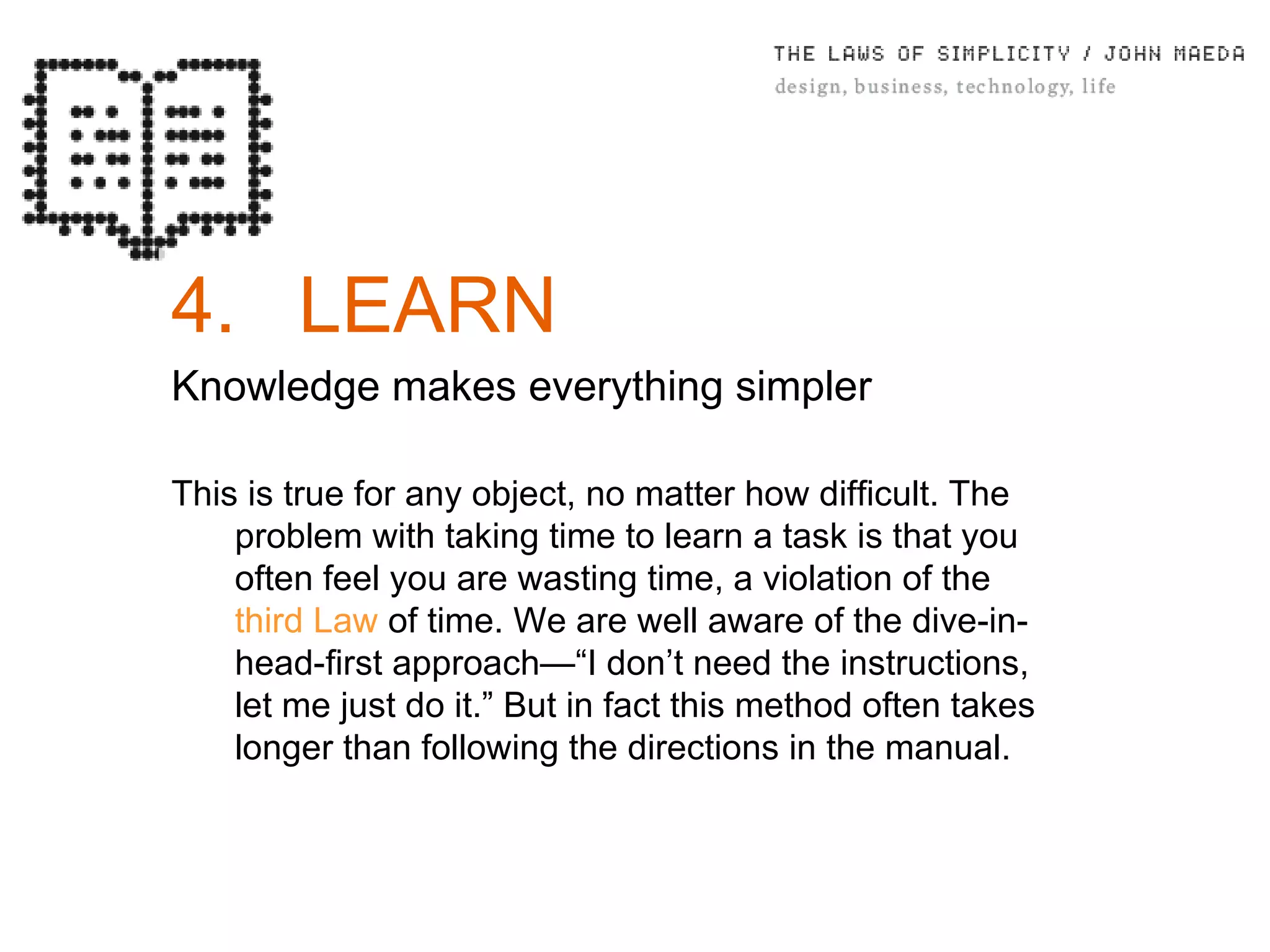 4. LEARN Knowledge makes everything simpler This is true for any object, no matter how difficult. The problem with taking time to learn a task is that you often feel you are wasting time, a violation of the  third Law  of time. We are well aware of the dive-in-head-ﬁrst approach—“I don’t need the instructions, let me just do it.” But in fact this method often takes longer than following the directions in the manual. 