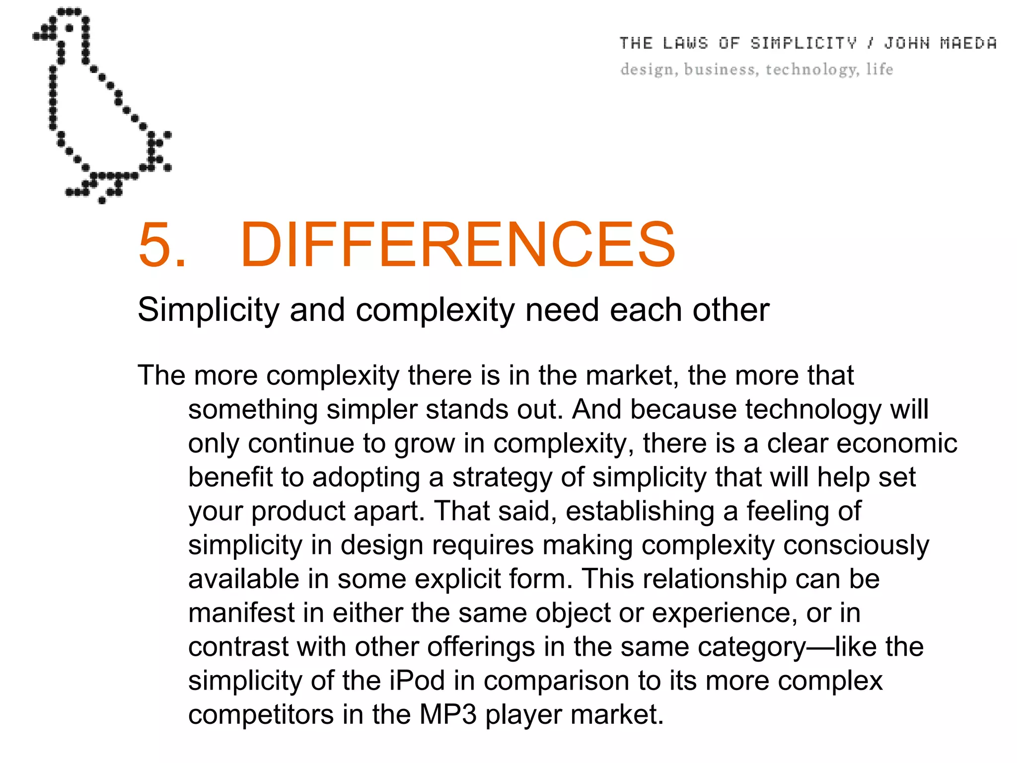 5. DIFFERENCES Simplicity and complexity need each other The more complexity there is in the market, the more that something simpler stands out. And because technology will only continue to grow in complexity, there is a clear economic beneﬁt to adopting a strategy of simplicity that will help set your product apart. That said, establishing a feeling of simplicity in design requires making complexity consciously available in some explicit form. This relationship can be manifest in either the same object or experience, or in contrast with other offerings in the same category—like the simplicity of the iPod in comparison to its more complex competitors in the MP3 player market. 