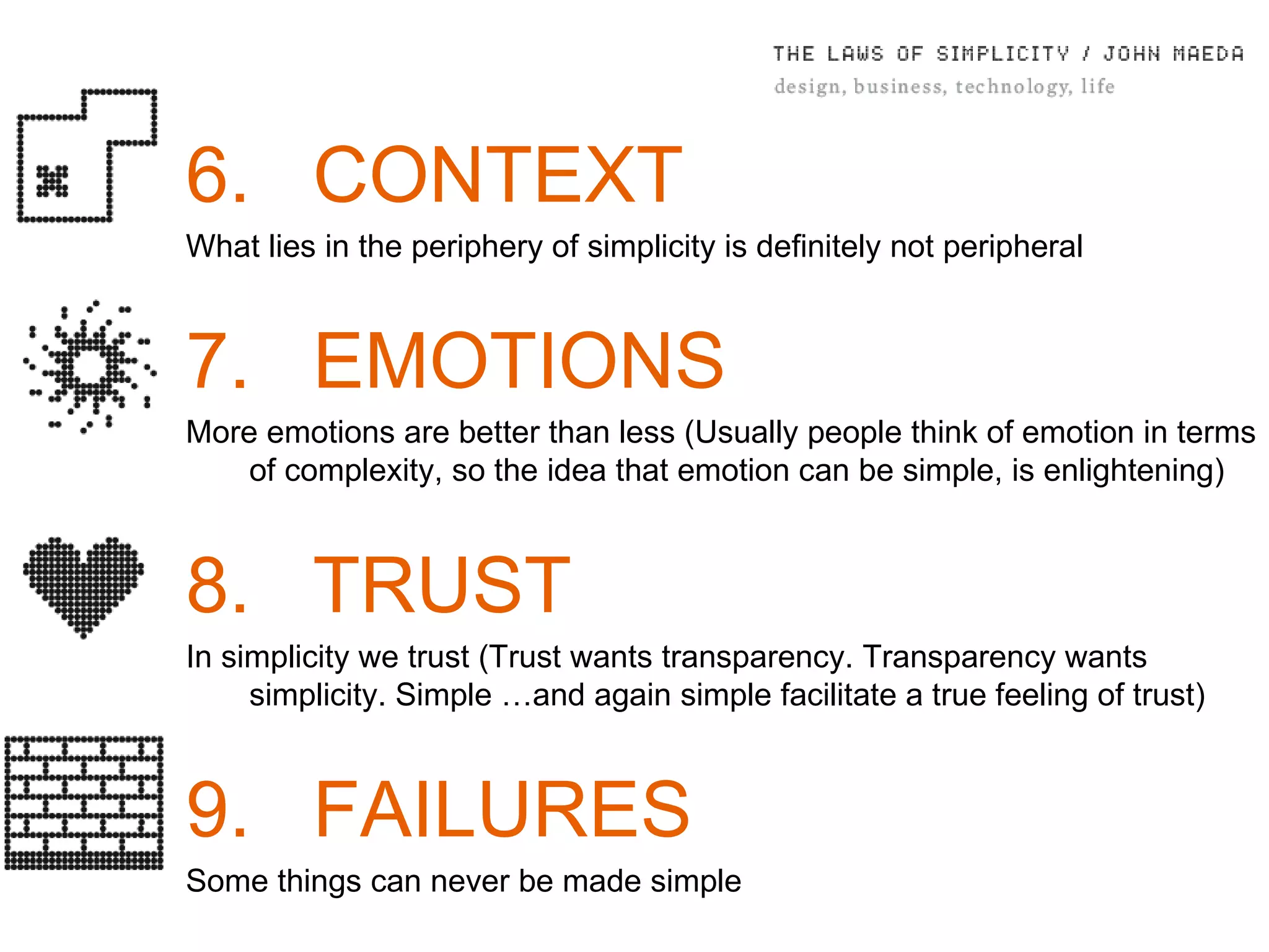 6. CONTEXT What lies in the periphery of simplicity is deﬁnitely not peripheral 7. EMOTIONS More emotions are better than less (Usually people think of emotion in terms of complexity, so the idea that emotion can be simple, is enlightening) 8. TRUST In simplicity we trust ( Trust wants transparency. Transparency wants simplicity. Simple …and again simple facilitate a true feeling of trust) 9. FAILURES Some things can never be made simple 