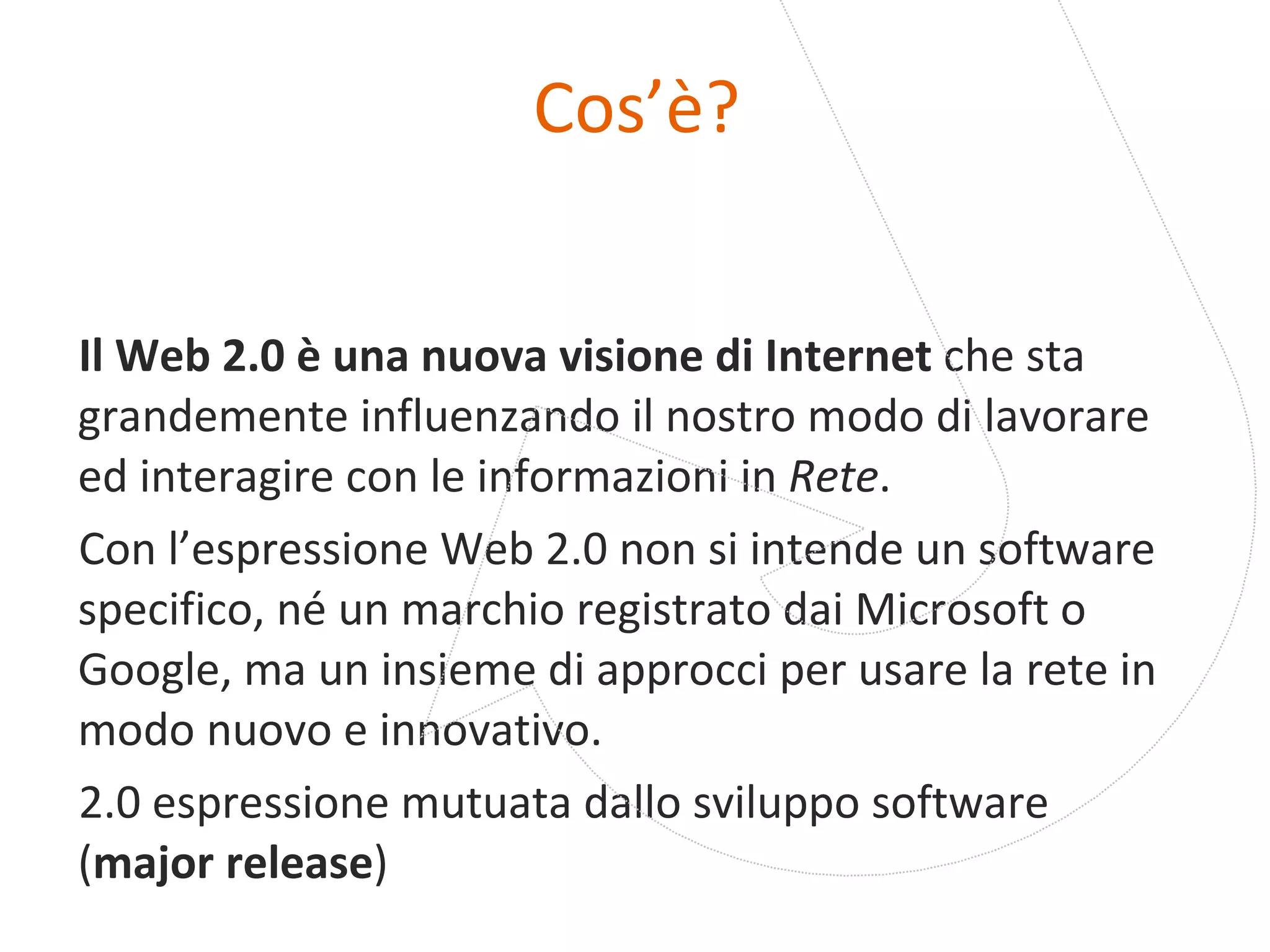 Cos’è? Il Web 2.0 è una nuova visione di Internet  che sta grandemente influenzando il nostro modo di lavorare ed interagire con le informazioni in  Rete . Con l’espressione Web 2.0 non si intende un software specifico, né un marchio registrato dai Microsoft o Google, ma un insieme di approcci per usare la rete in modo nuovo e innovativo.  2.0 espressione mutuata dallo sviluppo software ( major release ) 