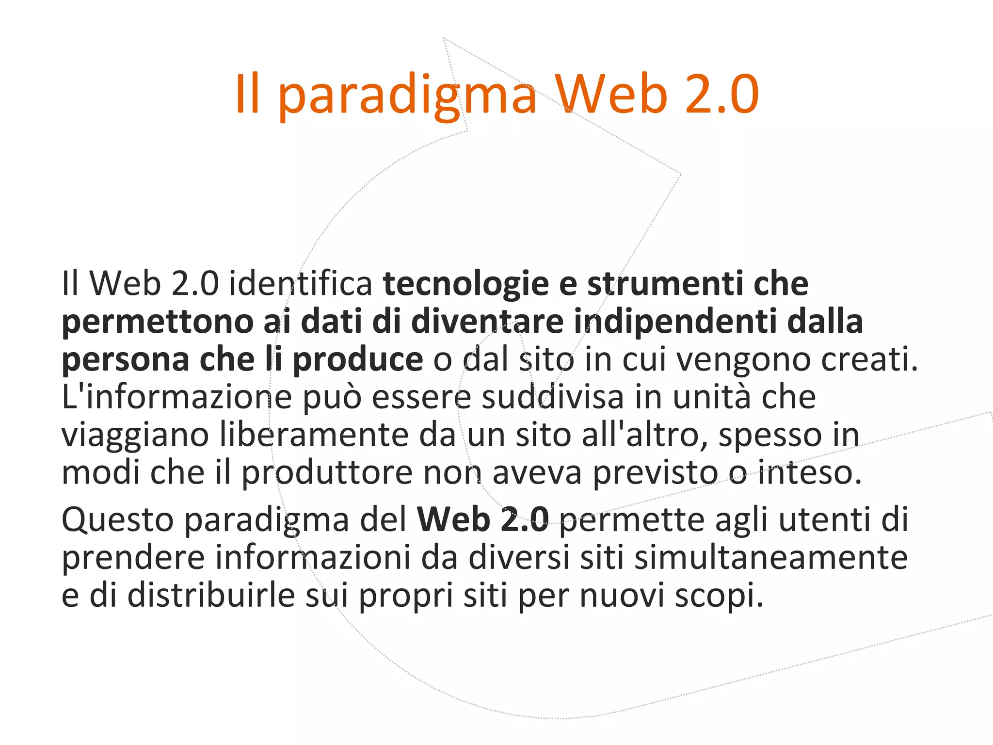 Il paradigma Web 2.0 Il Web 2.0 identifica  tecnologie e strumenti che permettono ai dati di diventare indipendenti dalla persona che li produce  o dal sito in cui vengono creati. L'informazione può essere suddivisa in unità che viaggiano liberamente da un sito all'altro, spesso in modi che il produttore non aveva previsto o inteso.  Questo paradigma del  Web 2.0  permette agli utenti di prendere informazioni da diversi siti simultaneamente e di distribuirle sui propri siti per nuovi scopi. 