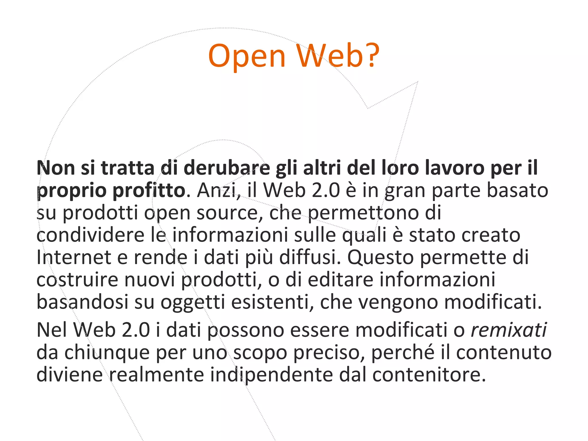 Open Web? Non si tratta di derubare gli altri del loro lavoro per il proprio profitto . Anzi, il Web 2.0 è in gran parte basato su prodotti open source, che permettono di condividere le informazioni sulle quali è stato creato Internet e rende i dati più diffusi. Questo permette di costruire nuovi prodotti, o di editare informazioni basandosi su oggetti esistenti, che vengono modificati. Nel Web 2.0 i dati possono essere modificati o  remixati  da chiunque per uno scopo preciso, perché il contenuto diviene realmente indipendente dal contenitore. 