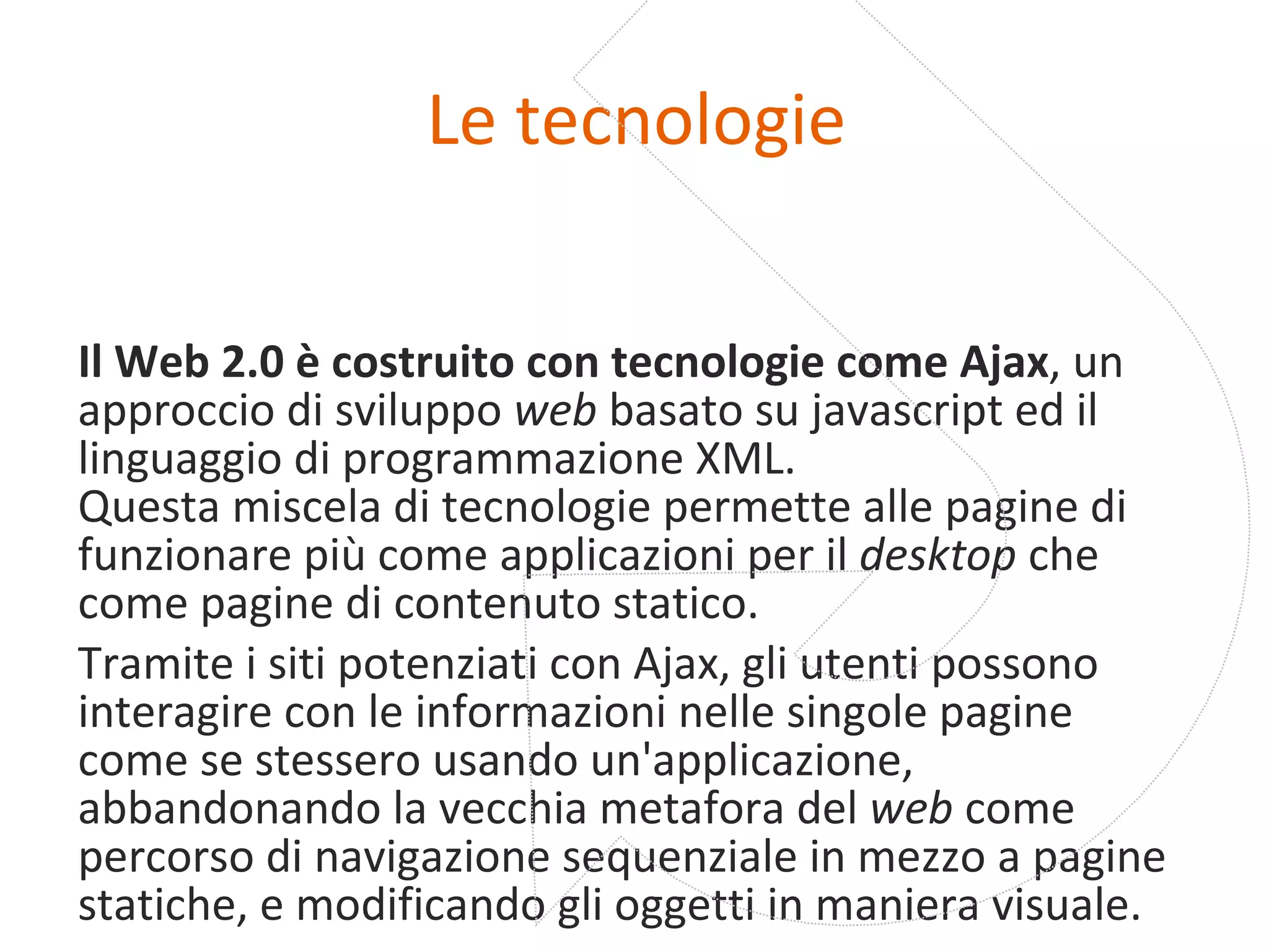 Le tecnologie Il Web 2.0 è costruito con tecnologie come Ajax , un approccio di sviluppo  web  basato su javascript ed il linguaggio di programmazione XML. Questa miscela di tecnologie permette alle pagine di funzionare più come applicazioni per il  desktop  che come pagine di contenuto statico. Tramite i siti potenziati con Ajax, gli utenti possono interagire con le informazioni nelle singole pagine come se stessero usando un'applicazione, abbandonando la vecchia metafora del  web  come percorso di navigazione sequenziale in mezzo a pagine statiche, e modificando gli oggetti in maniera visuale. 