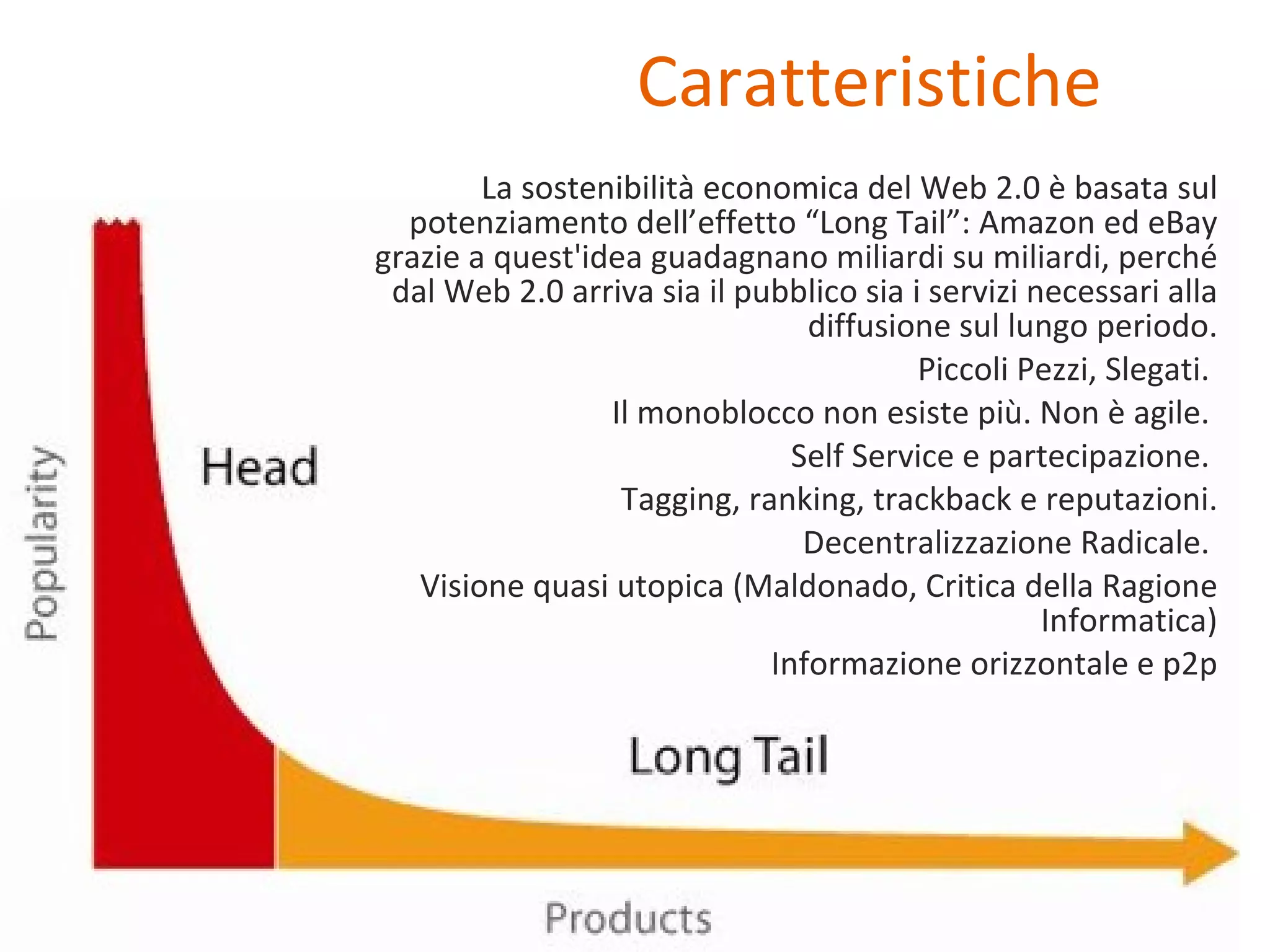Caratteristiche La sostenibilità economica del Web 2.0 è basata sul potenziamento dell’effetto “Long Tail”: Amazon ed eBay grazie a quest'idea guadagnano miliardi su miliardi, perché dal Web 2.0 arriva sia il pubblico sia i servizi necessari alla diffusione sul lungo periodo. Piccoli Pezzi, Slegati.  Il monoblocco non esiste più. Non è agile.  Self Service e partecipazione.  Tagging, ranking, trackback e reputazioni. Decentralizzazione Radicale.  Visione quasi utopica (Maldonado, Critica della Ragione Informatica) Informazione orizzontale e p2p 