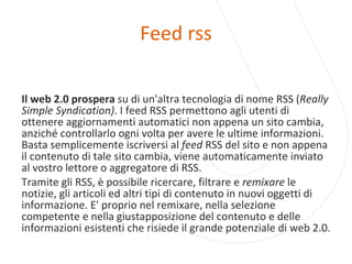 Feed rss Il web 2.0 prospera  su di un'altra tecnologia di nome RSS ( Really Simple Syndication) . I feed RSS permettono agli utenti di ottenere aggiornamenti automatici non appena un sito cambia, anziché controllarlo ogni volta per avere le ultime informazioni. Basta semplicemente iscriversi al  feed  RSS del sito e non appena il contenuto di tale sito cambia, viene automaticamente inviato al vostro lettore o aggregatore di RSS. Tramite gli RSS, è possibile ricercare, filtrare e  remixare  le notizie, gli articoli ed altri tipi di contenuto in nuovi oggetti di informazione. E' proprio nel remixare, nella selezione competente e nella giustapposizione del contenuto e delle informazioni esistenti che risiede il grande potenziale di web 2.0. 