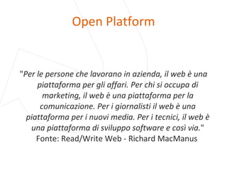 Open Platform " Per le persone che lavorano in azienda, il web è una piattaforma per gli affari. Per chi si occupa di marketing, il web è una piattaforma per la comunicazione. Per i giornalisti il web è una piattaforma per i nuovi media. Per i tecnici, il web è una piattaforma di sviluppo software e così via. " Fonte: Read/Write Web - Richard MacManus  