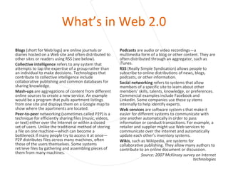 What’s in Web 2.0 Blogs  (short for Web logs) are online journals or diaries hosted on a Web site and often distributed to other sites or readers using RSS (see below). Collective intelligence  refers to any system that attempts to tap the expertise of a group rather than an individual to make decisions. Technologies that contribute to collective intelligence include collaborative publishing and common databases for sharing knowledge. Mash-ups  are aggregations of content from different online sources to create a new service. An example would be a program that pulls apartment listings from one site and displays them on a Google map to show where the apartments are located. Peer-to-peer  networking (sometimes called P2P) is a technique for efficiently sharing files (music, videos, or text) either over the Internet or within a closed set of users. Unlike the traditional method of storing a file on one machine—which can become a bottleneck if many people try to access it at once— P2P distributes files across many machines, often those of the users themselves. Some systems retrieve files by gathering and assembling pieces of them from many machines. Podcasts  are audio or video recordings—a multimedia form of a blog or other content. They are often distributed through an aggregator, such as iTunes. RSS  (Really Simple Syndication) allows people to subscribe to online distributions of news, blogs, podcasts, or other information. Social networking  refers to systems that allow members of a specific site to learn about other members’ skills, talents, knowledge, or preferences. Commercial examples include Facebook and LinkedIn. Some companies use these sy stems internally to help identify experts. Web services  are software system s that make it easier for different systems to communicate with one another automatically in order to pass information or conduct transactions. For example, a retailer and supplier might use Web services to communicate over the Internet and automatically update each other’s inventory systems. Wikis , such as Wikipedia, are systems for collaborative publishing. They allow many authors to contribute to an online document or discussion. Source: 2007 McKinsey survey on Internet technologies 