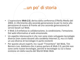 … un po’ di storia L’espressione  Web 2.0 , deriva dalla conferenza O'Reilly Media del 2004, in riferimento alla seconda generazione (o per lo meno alla percezione di essere di fronte ad una seconda generazione) di servizi basati sul Web. Il Web 2.0 enfatizza la collaborazione, la condivisione, l’emozione. Dal web informativo al web emozionale.  Un aspetto interessante è che non sono state sviluppate tecnologie diverse (non siamo davanti alla cosidetta Internet 2), ma si è fatto un uso diverso di tecnologie in parte esistenti Per questo alcuni esperti, tra i quali “l’inventore” del Web, Tim Berners-Lee, dubitano che si possa parlare di Web 2.0, perché non sono sorte nuove tecnologie, perché le tecnologie su cui si basa esistono sin dalla nascita del World Wide Web 