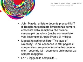 John Maeda, artista e docente presso il MIT di Boston ha teorizzato l’importanza sempre crescente della semplicità che diviene sempre più un valore (anche commerciale: vedi l’esempio di Apple iPod e di Philips) Maeda ha scritto un libro “The laws of simplicity”, in cui condensa in 100 pagine il suo pensiero su questo importante concetto che – secondo lui – assumerà un’importanza sempre maggiore. Le 10 leggi della semplicità… 