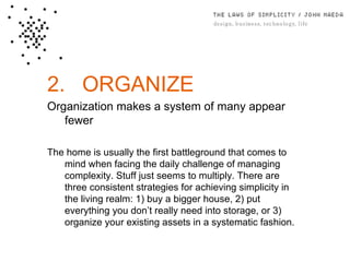 2. ORGANIZE Organization makes a system of many appear fewer The home is usually the ﬁrst battleground that comes to mind when facing the daily challenge of managing complexity. Stuff just seems to multiply. There are three consistent strategies for achieving simplicity in the living realm: 1) buy a bigger house, 2) put everything you don’t really need into storage, or 3) organize your existing assets in a systematic fashion. 