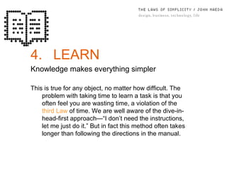 4. LEARN Knowledge makes everything simpler This is true for any object, no matter how difficult. The problem with taking time to learn a task is that you often feel you are wasting time, a violation of the  third Law  of time. We are well aware of the dive-in-head-ﬁrst approach—“I don’t need the instructions, let me just do it.” But in fact this method often takes longer than following the directions in the manual. 