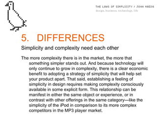 5. DIFFERENCES Simplicity and complexity need each other The more complexity there is in the market, the more that something simpler stands out. And because technology will only continue to grow in complexity, there is a clear economic beneﬁt to adopting a strategy of simplicity that will help set your product apart. That said, establishing a feeling of simplicity in design requires making complexity consciously available in some explicit form. This relationship can be manifest in either the same object or experience, or in contrast with other offerings in the same category—like the simplicity of the iPod in comparison to its more complex competitors in the MP3 player market. 
