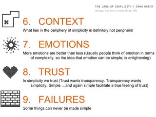 6. CONTEXT What lies in the periphery of simplicity is deﬁnitely not peripheral 7. EMOTIONS More emotions are better than less (Usually people think of emotion in terms of complexity, so the idea that emotion can be simple, is enlightening) 8. TRUST In simplicity we trust ( Trust wants transparency. Transparency wants simplicity. Simple …and again simple facilitate a true feeling of trust) 9. FAILURES Some things can never be made simple 