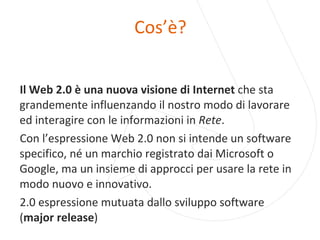 Cos’è? Il Web 2.0 è una nuova visione di Internet  che sta grandemente influenzando il nostro modo di lavorare ed interagire con le informazioni in  Rete . Con l’espressione Web 2.0 non si intende un software specifico, né un marchio registrato dai Microsoft o Google, ma un insieme di approcci per usare la rete in modo nuovo e innovativo.  2.0 espressione mutuata dallo sviluppo software ( major release ) 