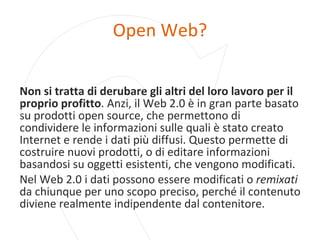 Open Web? Non si tratta di derubare gli altri del loro lavoro per il proprio profitto . Anzi, il Web 2.0 è in gran parte basato su prodotti open source, che permettono di condividere le informazioni sulle quali è stato creato Internet e rende i dati più diffusi. Questo permette di costruire nuovi prodotti, o di editare informazioni basandosi su oggetti esistenti, che vengono modificati. Nel Web 2.0 i dati possono essere modificati o  remixati  da chiunque per uno scopo preciso, perché il contenuto diviene realmente indipendente dal contenitore. 