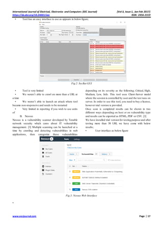International Journal of Electrical, Electronics and Computers (EEC Journal) [Vol-3, Issue-1, Jan-Feb 2017]
https://dx.doi.org/10.24001/eec ISSN: 2456-2319
www.eecjournal.com Page | 17
• Tool has an easy interface to use as appears in below figure;
Fig.2: SecBat GUI
• Tool is very limited
• We weren’t able to crawl on more than a URL at
a time
• We weren’t able to launch an attack where tool
became non-responsive and needs to be restarted
• Very limited in reporting if you wish to use units
of
B. Nessus
Nessus is a vulnerability scanner developed by Tenable
network security which cares about IT vulnerability
management. [3] Multiple scanning can be launched at a
time by crawling and detecting vulnerabilities in web
applications, then categorize these vulnerabilities
depending on its severity as the following; Critical, High,
Medium, Low, Info. This tool uses Client-Server model
where the session is controlled by user and the test runs on
server. In order to use this tool, you need to buy a license,
however trial version is provided.
Once scan is completed results can be shown in two
different ways depending on host or on vulnerability type
and results can be exported as HTML, PDF or CSV. [3]
We have installed trial version for testing purpose and after
testing more than 50 URL we have come with below
results;
• User interface as below figure
Fig.3: Nessus Web Interface
•
 