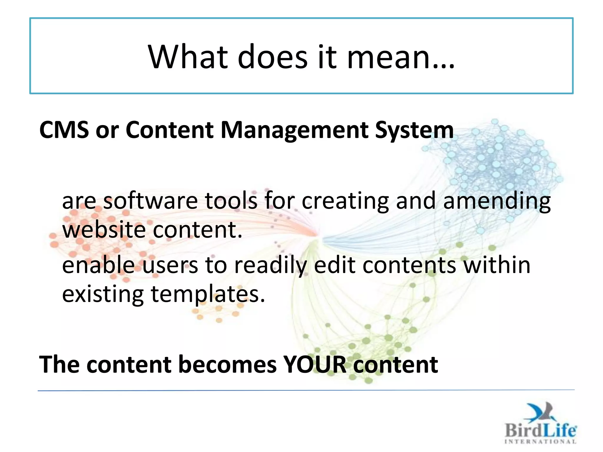 What does it mean…
CMS or Content Management System

 are software tools for creating and amending
 website content.
 enable users to readily edit contents within
 existing templates.

The content becomes YOUR content
 