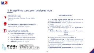 11
2. Ecosystème startup en quelques mots
• Le 6e plus grand marché de l'UE en termes de
population (38 millions de citoyens)
• Le capital humain : environ 15 000 jeunes diplômés en
IT par an
• Le coût de la vie le plus bas de l’UE
• La communauté technologique la plus égalitaire en
Europe
• Système bancaire moderne ouvert à l'innovation
fintech
PRINCIPAUX HUBS
Varsovie, Wrocław, Cracovie, Tri-cité, Lublin,
Poznań
ECOSYSTÈMES ÉTRANGERS CONNECTÉS
Allemagne, UK, Etats-Unis, Ukraine
INFRASTRUCTURE EXISTANTE :
Ø plus de 4 000 startups (dont 60% sont
uniquement des entreprises IT / ICT)
Ø plus de 130 entreprises de capital-risque,
Ø plus de 100 accélérateurs et incubateurs,
Ø 255 000 ingénieurs en logiciel
• Nombre restreint d'investisseurs en série A
• « Middle market trap » : les startups européennes
préfèrent évoluer sur leurs marchés domestiques avant
de s'étendre en Pologne
• Relativement faible reconnaissance internationale de
l’écosystème polonais
• Manque d'équipes internationales de co-fondateurs
DIFFÉRENTIATEURS
DÉFIS
 