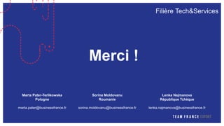 Filière Tech&Services
Merci !
Marta Pater-Terlikowska
Pologne
marta.pater@businessfrance.fr
Sorina Moldovanu
Roumanie
sorina.moldovanu@businessfrance.fr
Lenka Najmanova
République Tchèque
lenka.najmanova@businessfrance.fr
 