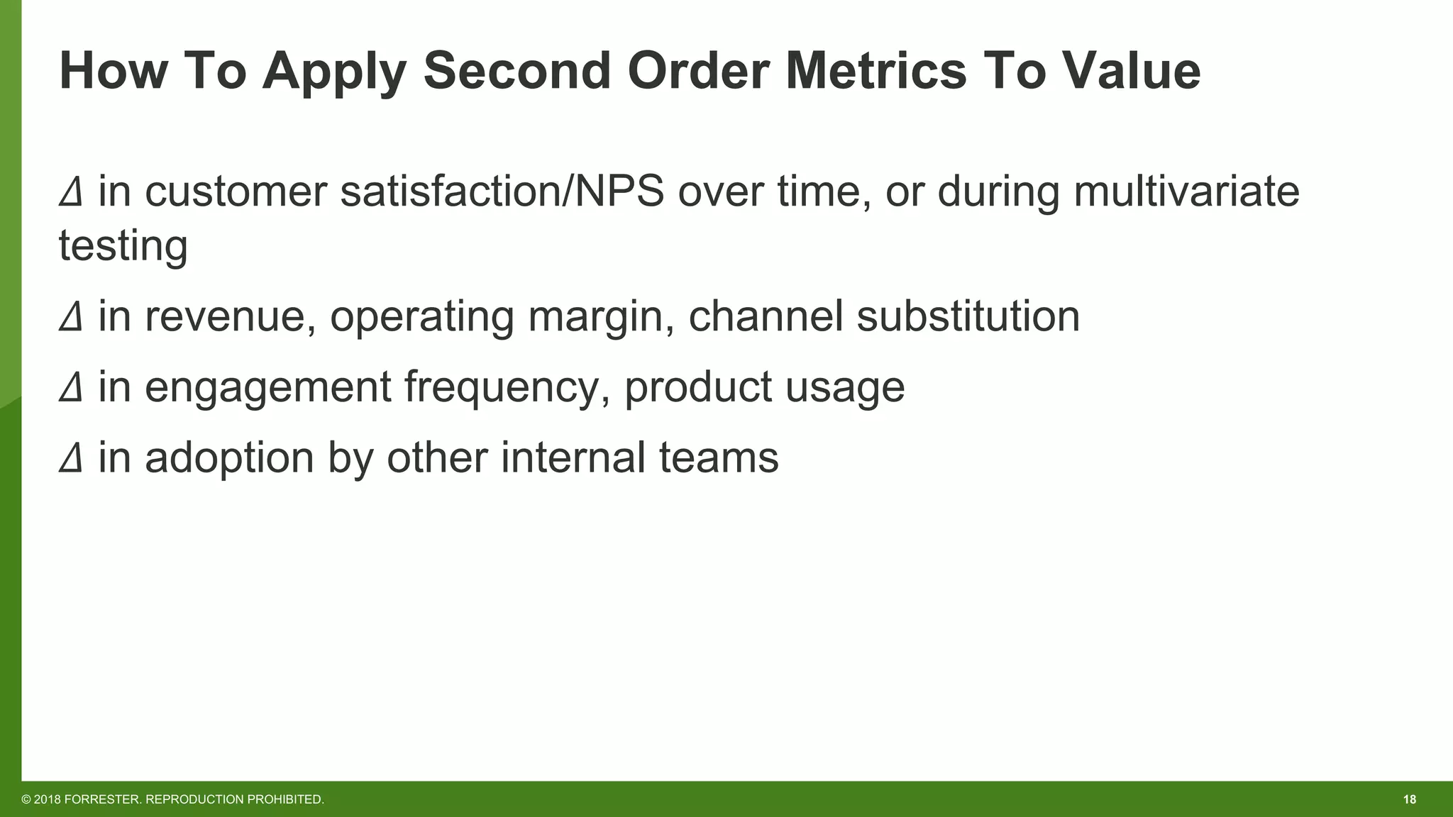 18© 2018 FORRESTER. REPRODUCTION PROHIBITED.
How To Apply Second Order Metrics To Value
𝛥 in customer satisfaction/NPS over time, or during multivariate
testing
𝛥 in revenue, operating margin, channel substitution
𝛥 in engagement frequency, product usage
𝛥 in adoption by other internal teams
 