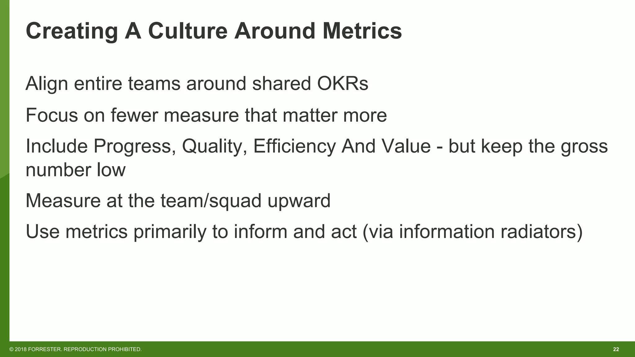 22© 2018 FORRESTER. REPRODUCTION PROHIBITED.
Creating A Culture Around Metrics
Align entire teams around shared OKRs
Focus on fewer measure that matter more
Include Progress, Quality, Efficiency And Value - but keep the gross
number low
Measure at the team/squad upward
Use metrics primarily to inform and act (via information radiators)
 