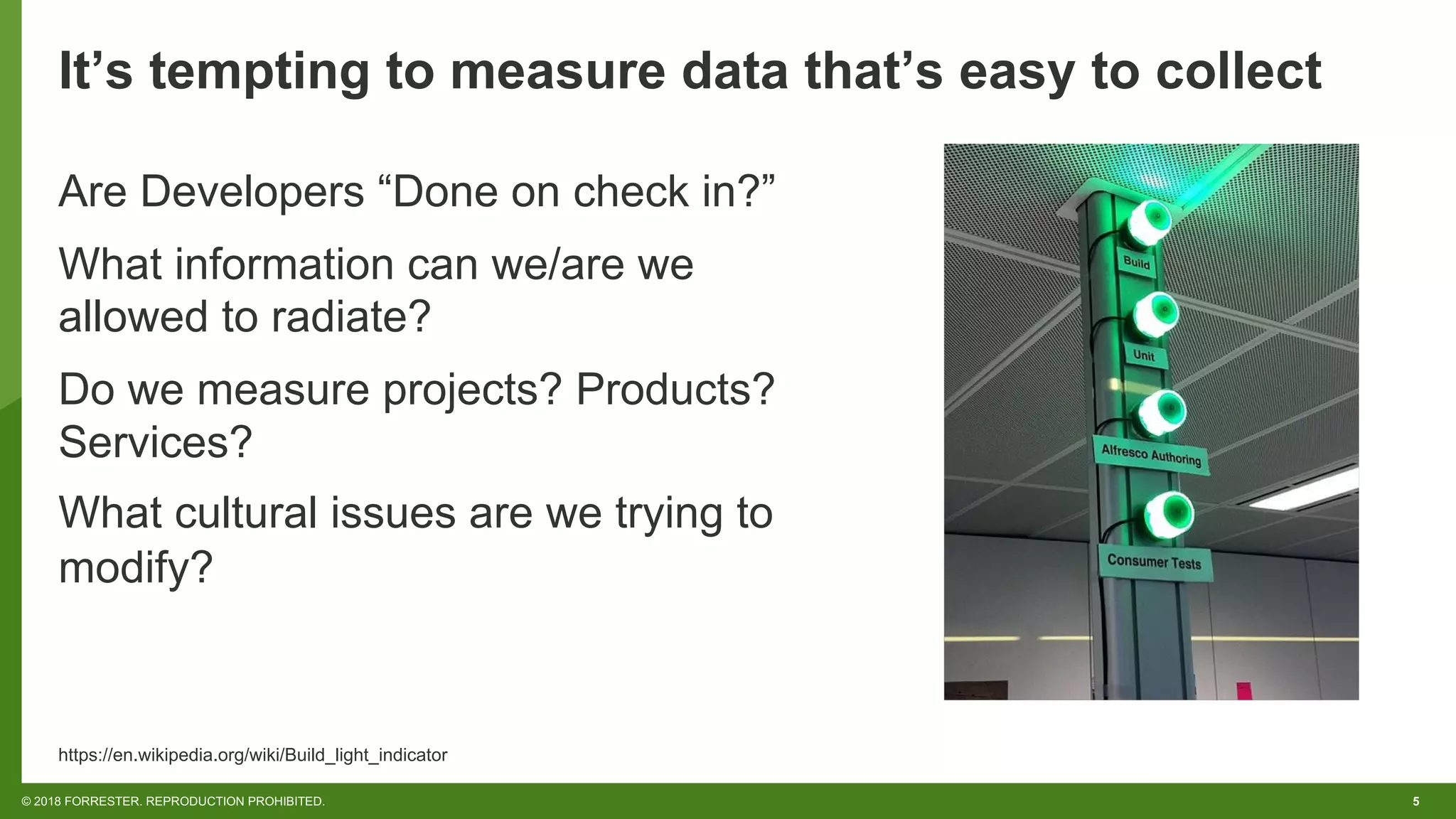 5© 2018 FORRESTER. REPRODUCTION PROHIBITED.
It’s tempting to measure data that’s easy to collect
Are Developers “Done on check in?”
What information can we/are we
allowed to radiate?
Do we measure projects? Products?
Services?
What cultural issues are we trying to
modify?
https://en.wikipedia.org/wiki/Build_light_indicator
 