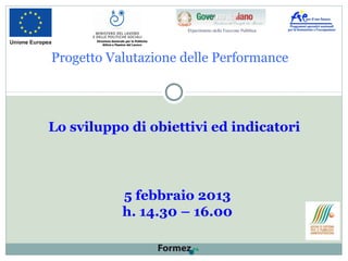 Progetto Valutazione delle Performance
Lo sviluppo di obiettivi ed indicatori
5 febbraio 2013
h. 14.30 – 16.00
Direzione Generale per le Politiche
Attive e Passive del Lavoro
 