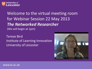 Welcome to the virtual meeting room
for Webinar Session 22 May 2013
The Networked Researcher
(We will begin at 1pm)

Terese Bird
Institute of Learning Innovation
University of Leicester

www.le.ac.uk

 