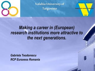ValahiaUniversity of
Targoviste
Making a career in (European)
research institutions more attractive to
the next generations.
Gabriela Teodorescu
RCP Euraxess Romania
 