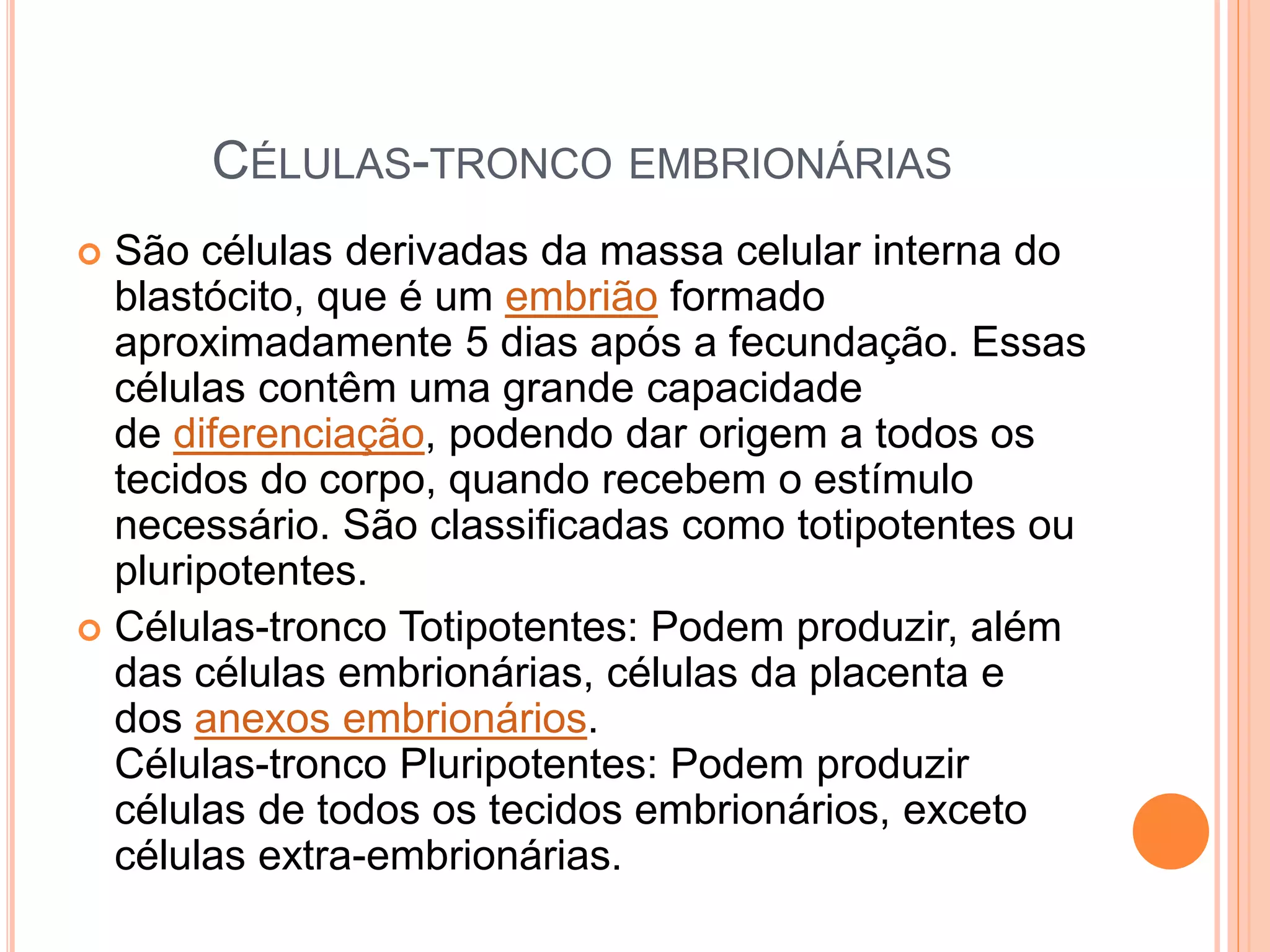 CÉLULAS-TRONCO EMBRIONÁRIAS
 São células derivadas da massa celular interna do
blastócito, que é um embrião formado
aproximadamente 5 dias após a fecundação. Essas
células contêm uma grande capacidade
de diferenciação, podendo dar origem a todos os
tecidos do corpo, quando recebem o estímulo
necessário. São classificadas como totipotentes ou
pluripotentes.
 Células-tronco Totipotentes: Podem produzir, além
das células embrionárias, células da placenta e
dos anexos embrionários.
Células-tronco Pluripotentes: Podem produzir
células de todos os tecidos embrionários, exceto
células extra-embrionárias.
 