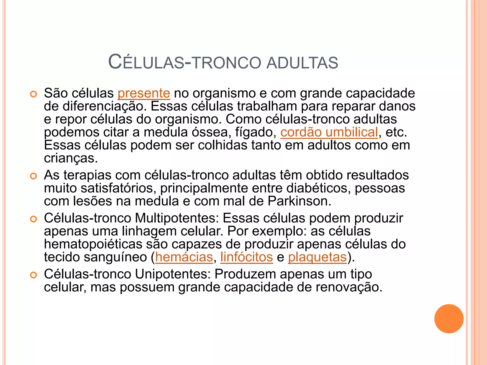 CÉLULAS-TRONCO ADULTAS
 São células presente no organismo e com grande capacidade
de diferenciação. Essas células trabalham para reparar danos
e repor células do organismo. Como células-tronco adultas
podemos citar a medula óssea, fígado, cordão umbilical, etc.
Essas células podem ser colhidas tanto em adultos como em
crianças.
 As terapias com células-tronco adultas têm obtido resultados
muito satisfatórios, principalmente entre diabéticos, pessoas
com lesões na medula e com mal de Parkinson.
 Células-tronco Multipotentes: Essas células podem produzir
apenas uma linhagem celular. Por exemplo: as células
hematopoiéticas são capazes de produzir apenas células do
tecido sanguíneo (hemácias, linfócitos e plaquetas).
 Células-tronco Unipotentes: Produzem apenas um tipo
celular, mas possuem grande capacidade de renovação.
 