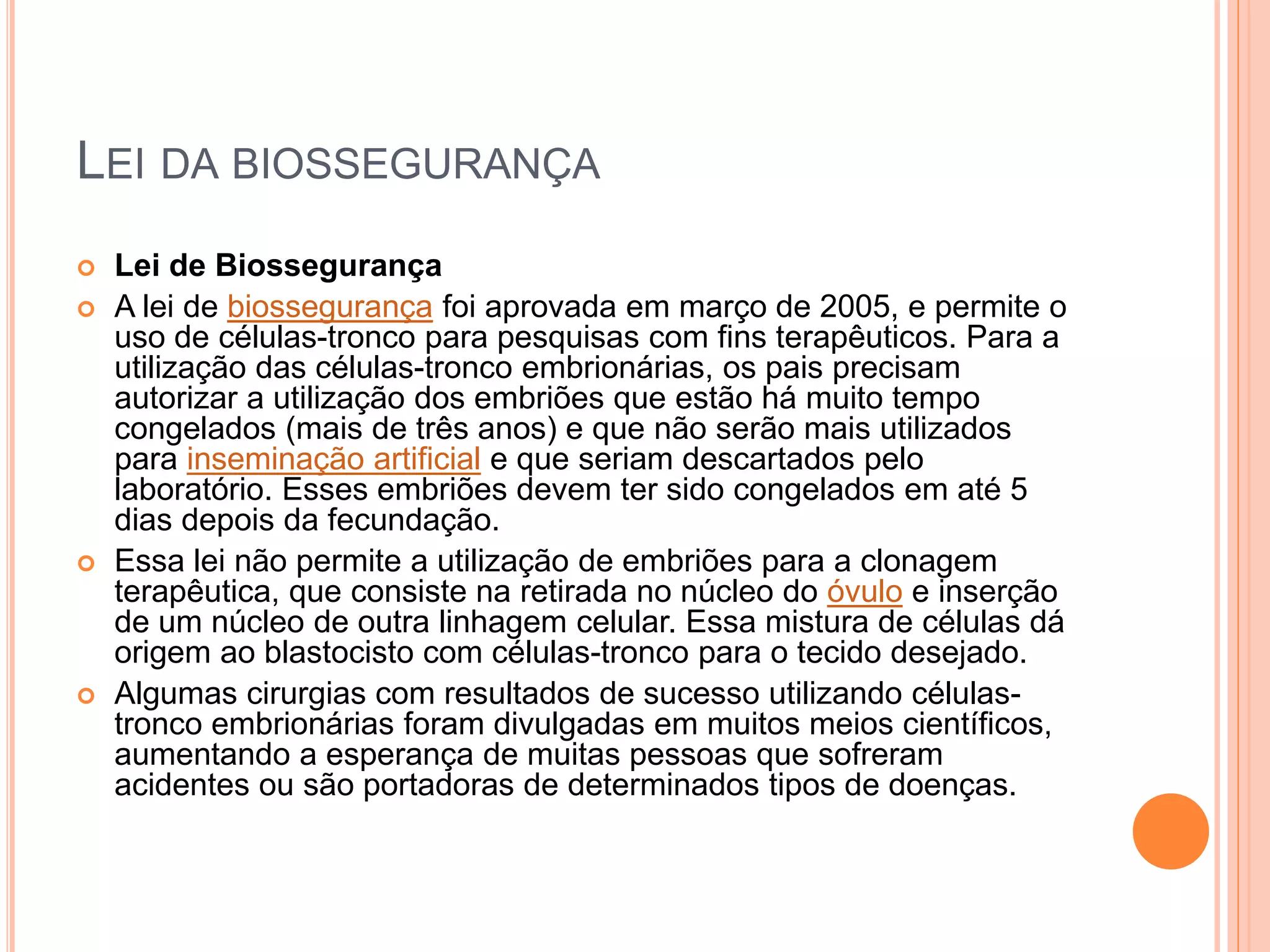 LEI DA BIOSSEGURANÇA
 Lei de Biossegurança
 A lei de biossegurança foi aprovada em março de 2005, e permite o
uso de células-tronco para pesquisas com fins terapêuticos. Para a
utilização das células-tronco embrionárias, os pais precisam
autorizar a utilização dos embriões que estão há muito tempo
congelados (mais de três anos) e que não serão mais utilizados
para inseminação artificial e que seriam descartados pelo
laboratório. Esses embriões devem ter sido congelados em até 5
dias depois da fecundação.
 Essa lei não permite a utilização de embriões para a clonagem
terapêutica, que consiste na retirada no núcleo do óvulo e inserção
de um núcleo de outra linhagem celular. Essa mistura de células dá
origem ao blastocisto com células-tronco para o tecido desejado.
 Algumas cirurgias com resultados de sucesso utilizando células-
tronco embrionárias foram divulgadas em muitos meios científicos,
aumentando a esperança de muitas pessoas que sofreram
acidentes ou são portadoras de determinados tipos de doenças.
 