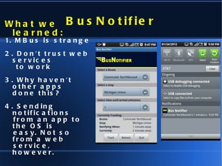 BusNotifier What we learned: 1. MBus is strange 2. Don't trust web services to work 3. Why haven't other apps  done this? 4. Sending notifications  from an app to the OS is  easy. Not so from a web  service, however. 