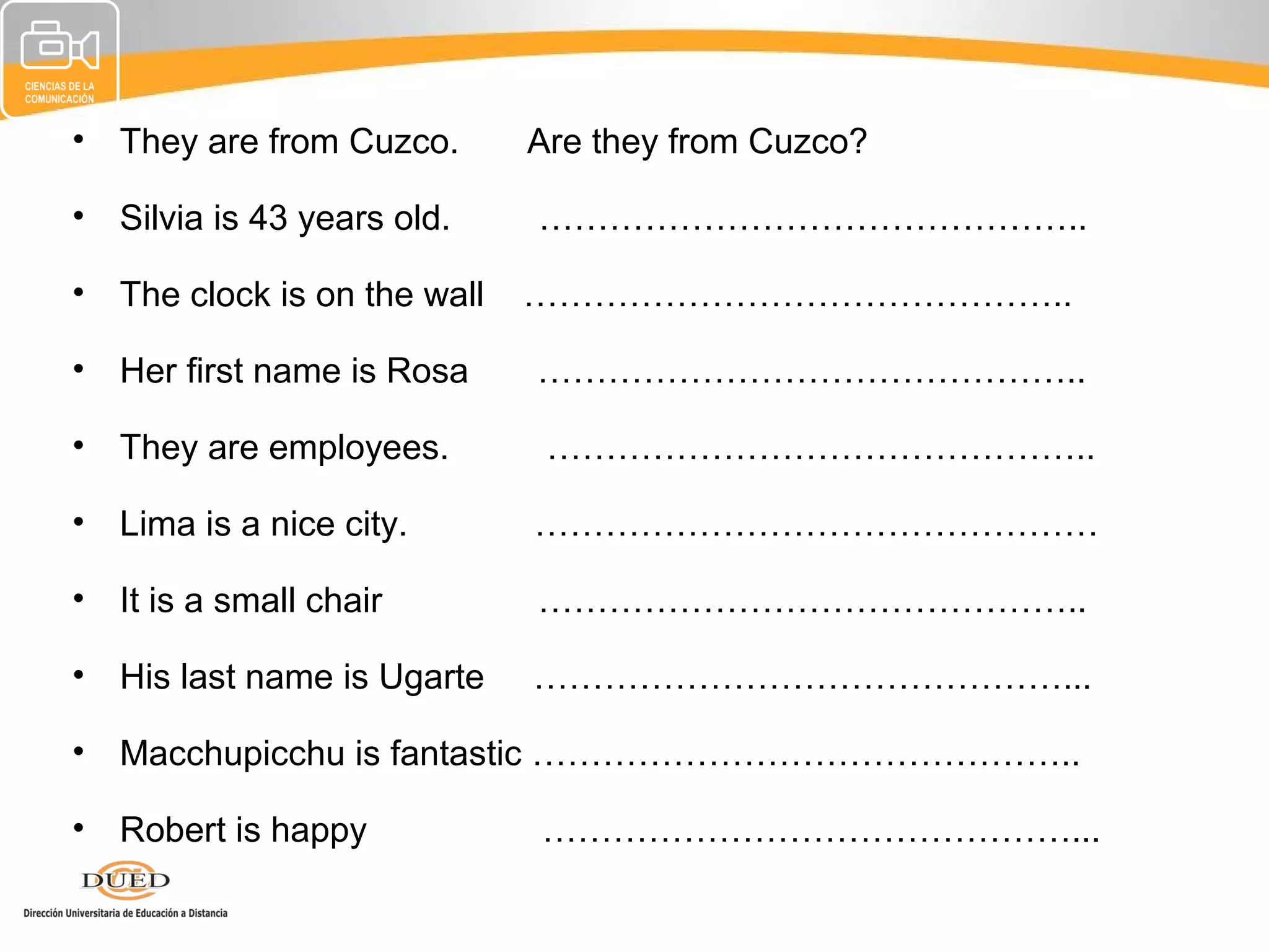 • They are from Cuzco.       Are they from Cuzco?

• Silvia is 43 years old.    ………………………………………..

• The clock is on the wall   ………………………………………..

• Her first name is Rosa     ………………………………………..

• They are employees.         ………………………………………..

• Lima is a nice city.       …………………………………………

• It is a small chair        ………………………………………..

• His last name is Ugarte    ………………………………………...

• Macchupicchu is fantastic ………………………………………..

• Robert is happy            ………………………………………...
 