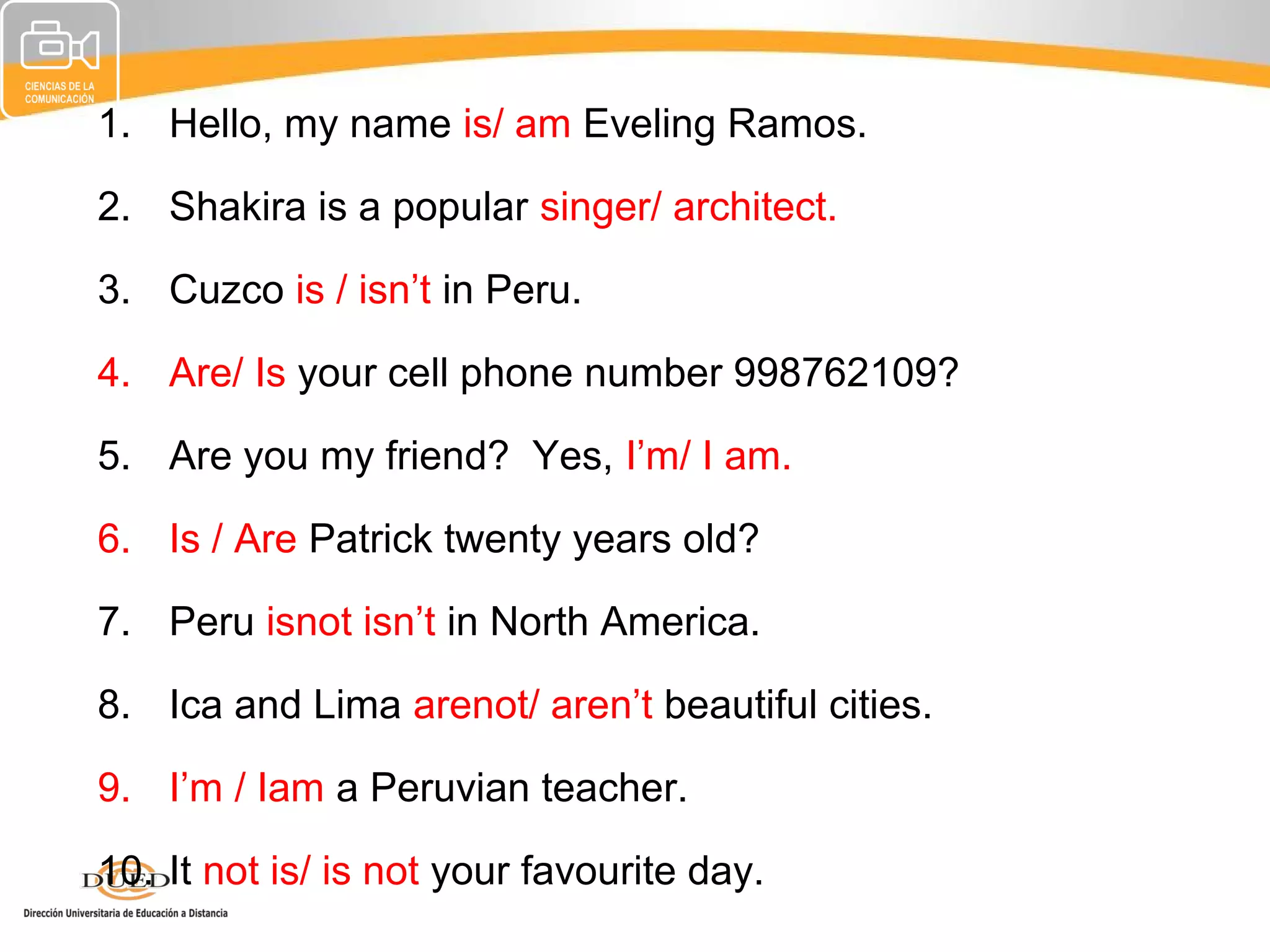 1. Hello, my name is/ am Eveling Ramos.

2. Shakira is a popular singer/ architect.

3. Cuzco is / isn’t in Peru.

4. Are/ Is your cell phone number 998762109?

5. Are you my friend? Yes, I’m/ I am.

6. Is / Are Patrick twenty years old?

7. Peru isnot isn’t in North America.

8. Ica and Lima arenot/ aren’t beautiful cities.

9. I’m / Iam a Peruvian teacher.

10. It not is/ is not your favourite day.
 