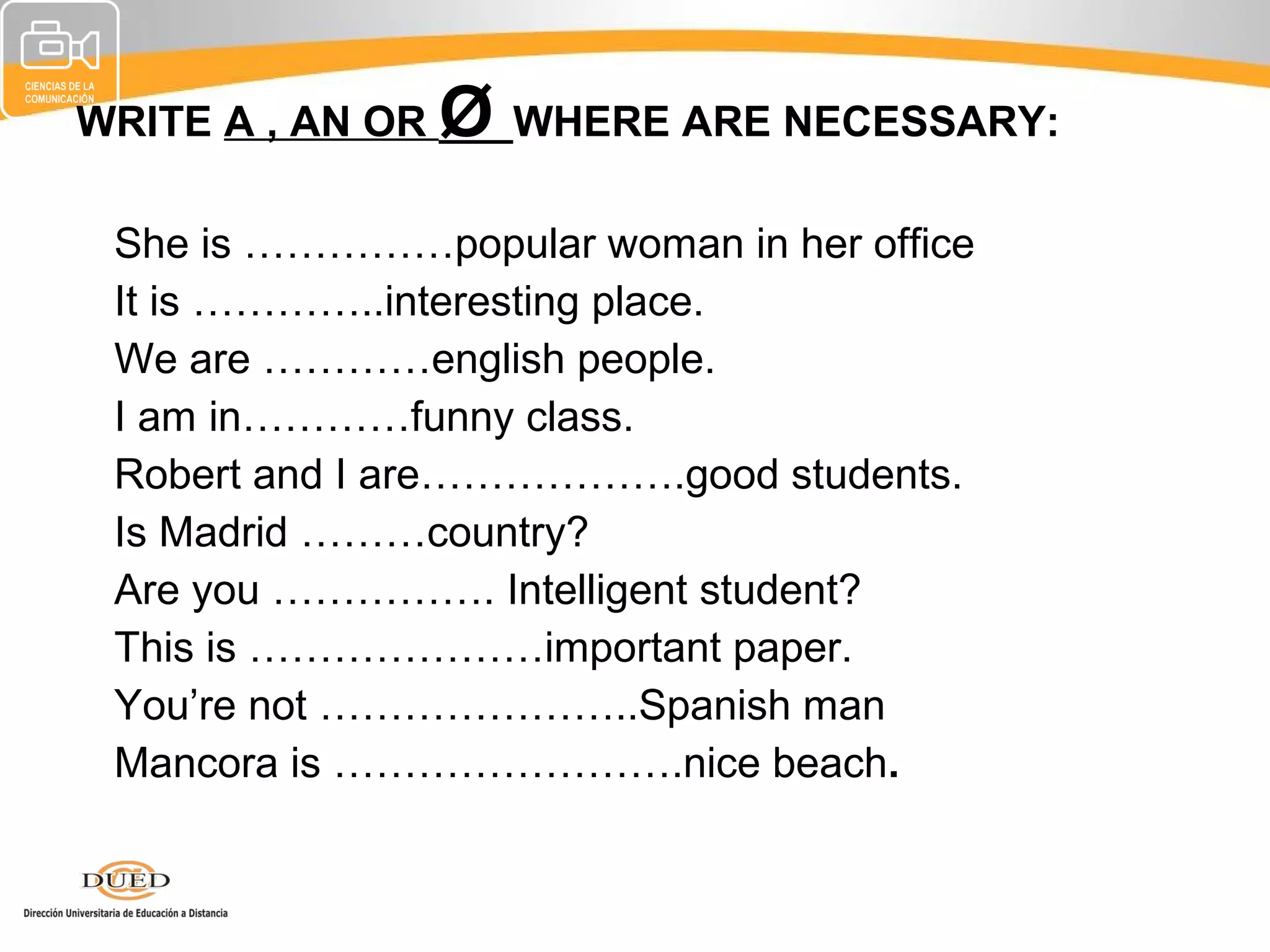 WRITE A , AN OR   Ø WHERE ARE NECESSARY:
•   She is ……………popular woman in her office
•   It is …………..interesting place.
•   We are …………english people.
•   I am in…………funny class.
•   Robert and I are……………….good students.
•   Is Madrid ………country?
•   Are you ……………. Intelligent student?
•   This is …………………important paper.
•   You’re not …………………..Spanish man
•   Mancora is …………………….nice beach.
 