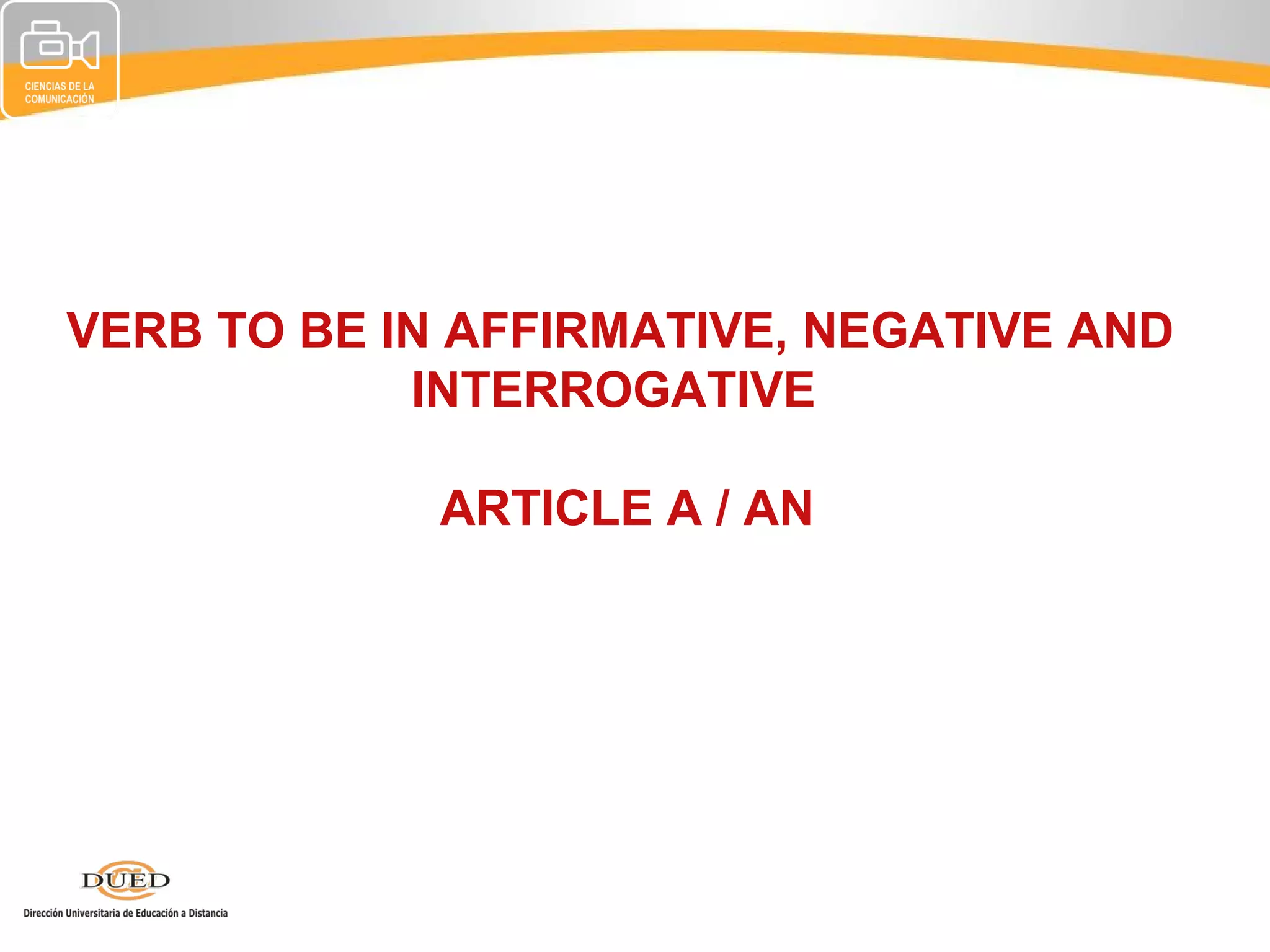 VERB TO BE IN AFFIRMATIVE, NEGATIVE AND
            INTERROGATIVE

             ARTICLE A / AN
 