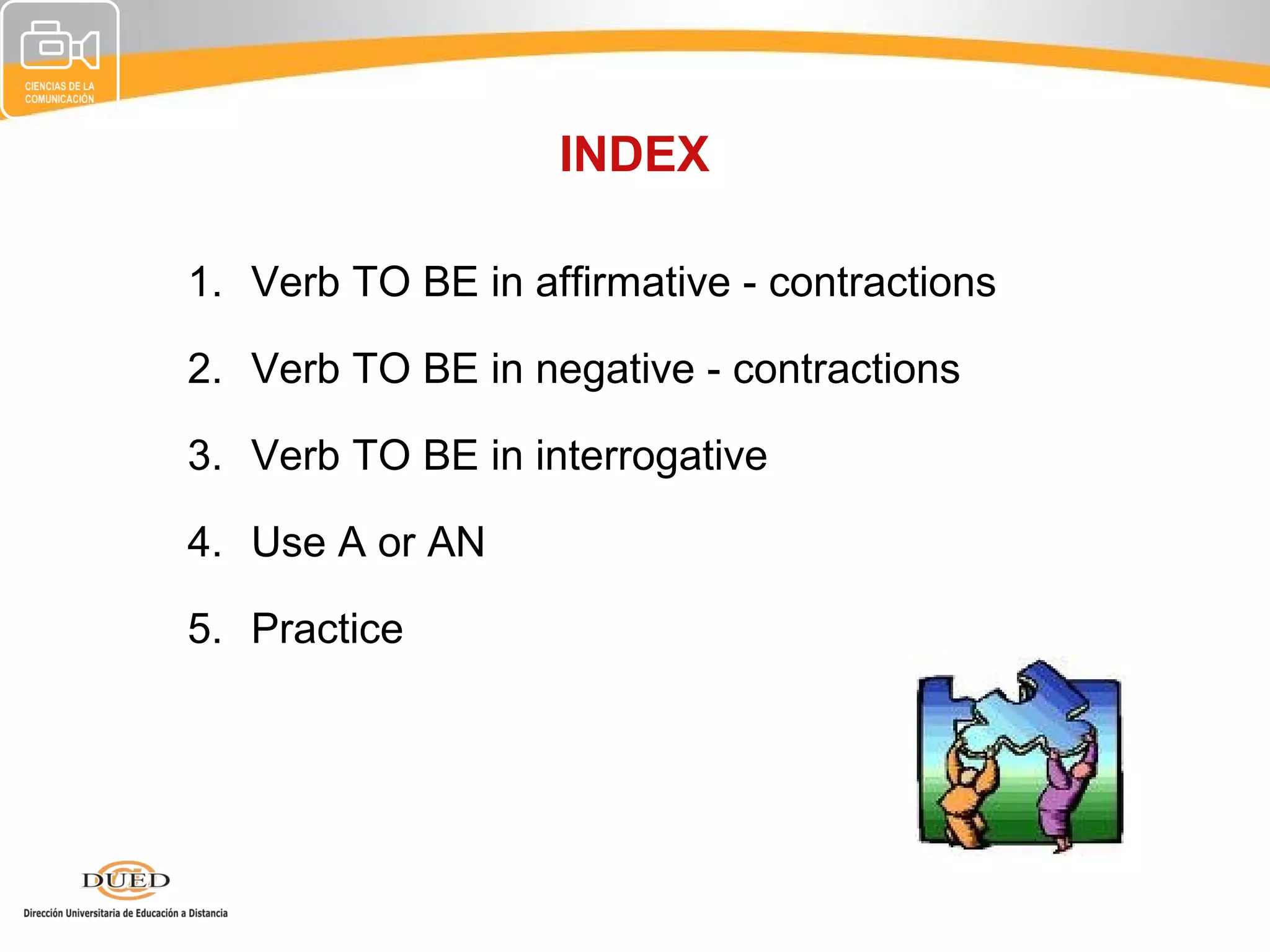 INDEX

1. Verb TO BE in affirmative - contractions

2. Verb TO BE in negative - contractions

3. Verb TO BE in interrogative

4. Use A or AN

5. Practice
 