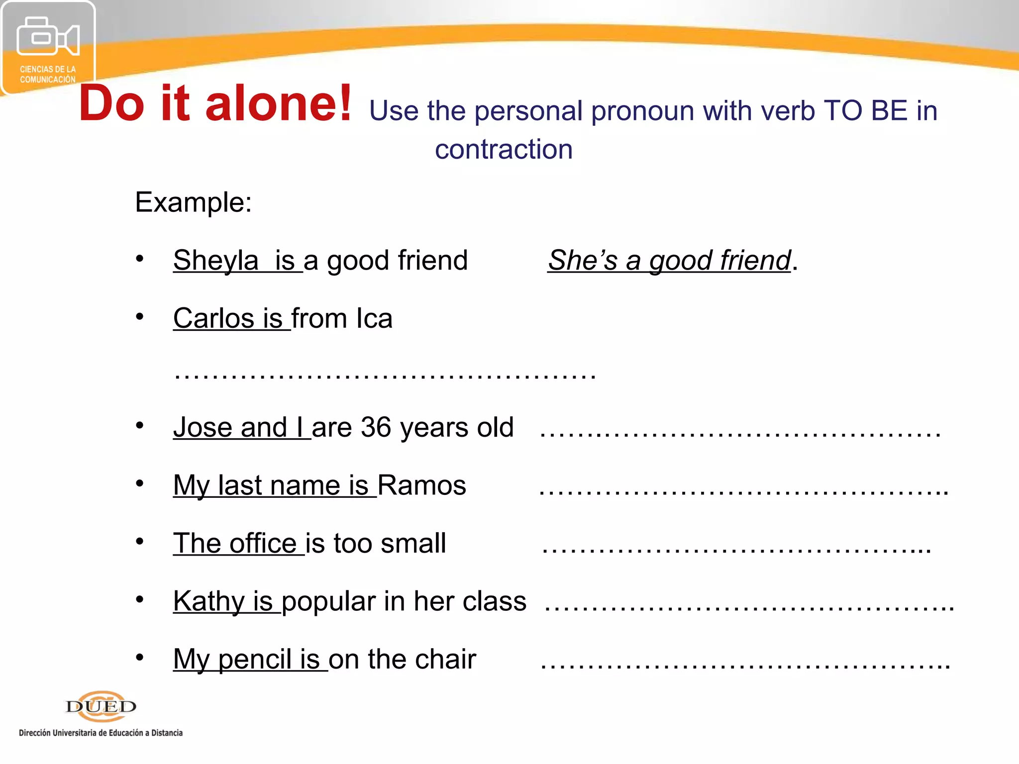 Do it alone! Use the personal pronoun with verb TO BE in
                            contraction
   Example:
   •   Sheyla is a good friend      She’s a good friend.
   •   Carlos is from Ica
       ………………………………………
   •   Jose and I are 36 years old …….………………………………
   •   My last name is Ramos        ……………………………………..
   •   The office is too small      …………………………………...
   •   Kathy is popular in her class ……………………………………..
   •   My pencil is on the chair    ……………………………………..
 