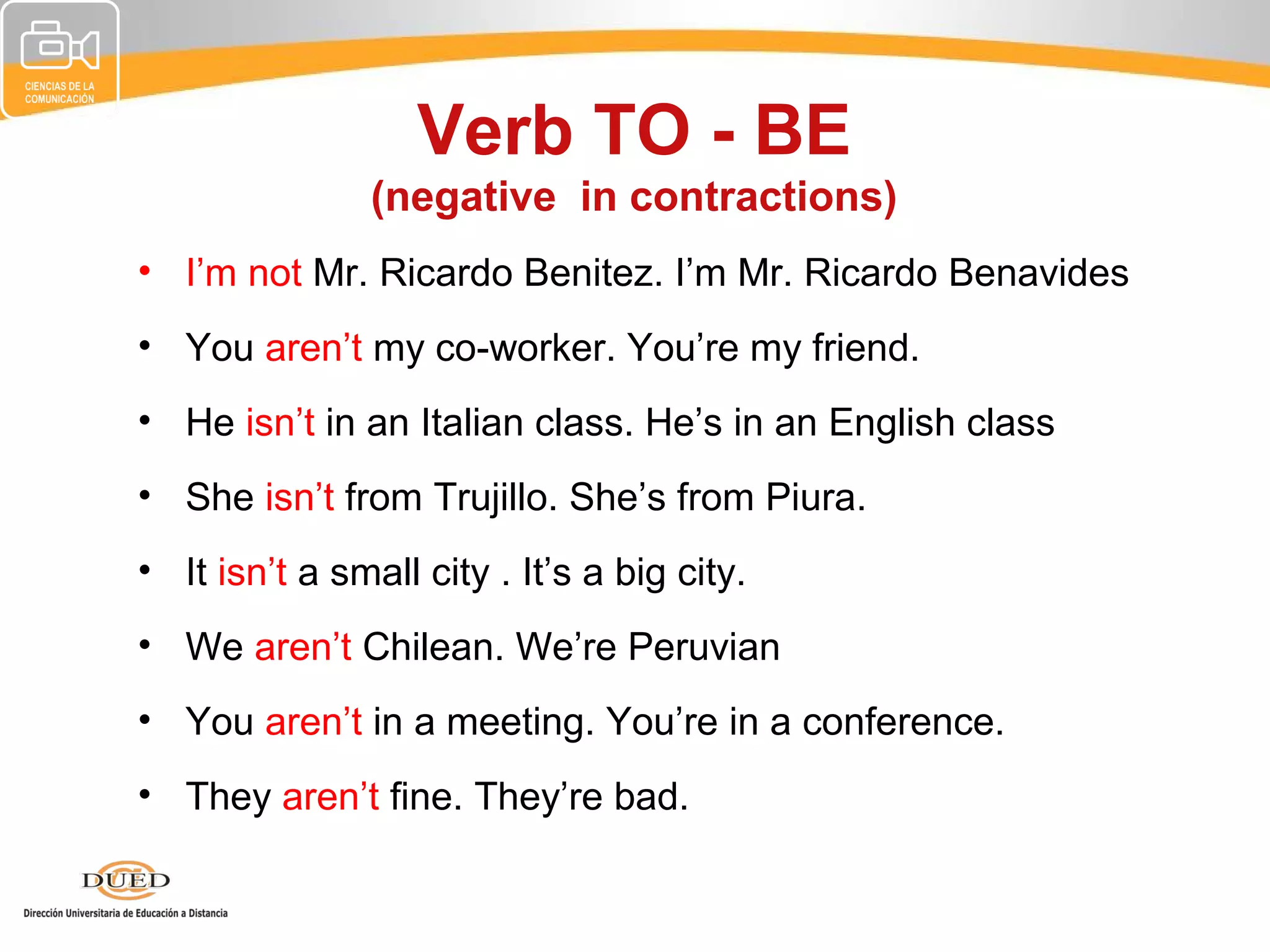 Verb TO - BE
                (negative in contractions)
• I’m not Mr. Ricardo Benitez. I’m Mr. Ricardo Benavides
• You aren’t my co-worker. You’re my friend.
• He isn’t in an Italian class. He’s in an English class
• She isn’t from Trujillo. She’s from Piura.
• It isn’t a small city . It’s a big city.
• We aren’t Chilean. We’re Peruvian
• You aren’t in a meeting. You’re in a conference.
• They aren’t fine. They’re bad.
 