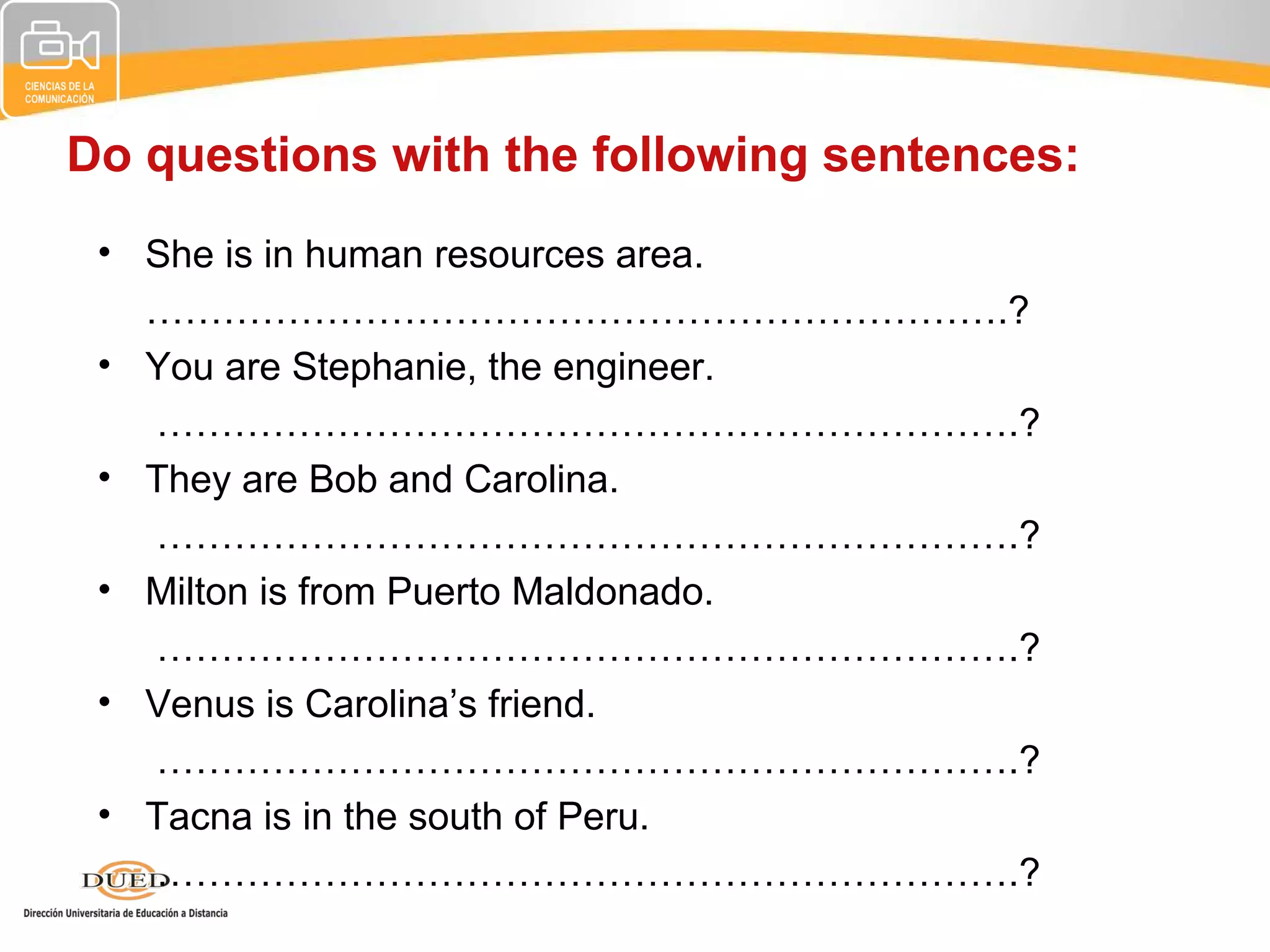 Do questions with the following sentences:
 • She is in human resources area.
   ………………………………………………………….?
 • You are Stephanie, the engineer.
   ………………………………………………………….?
 • They are Bob and Carolina.
   ………………………………………………………….?
 • Milton is from Puerto Maldonado.
   ………………………………………………………….?
 • Venus is Carolina’s friend.
   ………………………………………………………….?
 • Tacna is in the south of Peru.
   ………………………………………………………….?
 