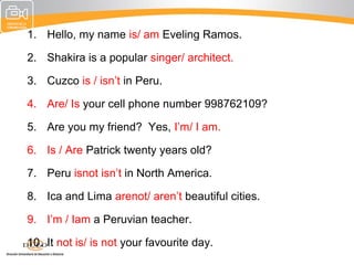 1. Hello, my name is/ am Eveling Ramos.

2. Shakira is a popular singer/ architect.

3. Cuzco is / isn’t in Peru.

4. Are/ Is your cell phone number 998762109?

5. Are you my friend? Yes, I’m/ I am.

6. Is / Are Patrick twenty years old?

7. Peru isnot isn’t in North America.

8. Ica and Lima arenot/ aren’t beautiful cities.

9. I’m / Iam a Peruvian teacher.

10. It not is/ is not your favourite day.
 