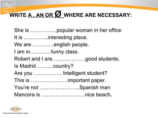 WRITE A , AN OR   Ø WHERE ARE NECESSARY:
•   She is ……………popular woman in her office
•   It is …………..interesting place.
•   We are …………english people.
•   I am in…………funny class.
•   Robert and I are……………….good students.
•   Is Madrid ………country?
•   Are you ……………. Intelligent student?
•   This is …………………important paper.
•   You’re not …………………..Spanish man
•   Mancora is …………………….nice beach.
 
