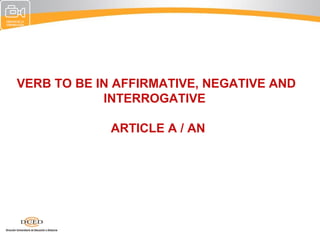 VERB TO BE IN AFFIRMATIVE, NEGATIVE AND
            INTERROGATIVE

             ARTICLE A / AN
 