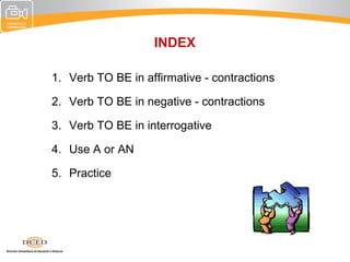 INDEX

1. Verb TO BE in affirmative - contractions

2. Verb TO BE in negative - contractions

3. Verb TO BE in interrogative

4. Use A or AN

5. Practice
 