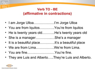 Verb TO - BE
             (affirmative in contractions)

•   I am Jorge Ulloa………………I’m Jorge Ulloa
•   You are from Iquitos………….You’re from Iquitos
•   He is twenty years old………..He’s twenty years old
•   She is a manager…………..…She’s a manager
•   It is a beautiful place………….It’s a beautiful place
•   We are from Lima…………….We’re from Lima.
•   You are fine……………………You’re fine.
•   They are Luis and Alberto…..They’re Luis and Alberto.
 